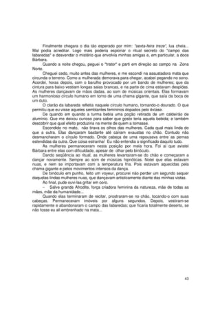 Finalmente chegara o dia tão esperado por mim: "sexta-feira treze", lua cheia...
Mal podia acreditar. Logo mais poderia espionar o ritual secreto do "campo das
labaredas" e desvendar o mistério que envolvia minhas amigas e, em particular, a doce
Bárbara.
      Quando a noite chegou, peguei o "trator" e parti em direção ao campo na Zona
Norte.
      Cheguei cedo, muito antes das mulheres, e me escondi na assustadora mata que
circunda o terreno. Como a mulherada demorava para chegar, acabei pegando no sono.
Acordei, horas depois, com o barulho provocado por um bando de mulheres; que da
cintura para baixo vestiam longas saias brancas, e na parte de cima estavam despidas.
As mulheres dançavam de mãos dadas, ao som de músicas orientais. Elas formavam
um harmonioso círculo humano em torno de uma chama gigante, que saía da boca de
um duto.
      O clarão da labareda refletia naquele círculo humano, tornando-o dourado. O que
permitiu que eu visse aqueles semblantes femininos dopados pelo êxtase.
      De quando em quando a turma bebia uma poção retirada de um caldeirão de
alumínio. Que me deixou curioso para saber que gosto teria aquela bebida; e também
descobrir que qual efeito produziria na mente de quem a tomasse.
      Escondido no mato, não tirava os olhos das mulheres. Cada qual mais linda do
que a outra. Elas dançaram bastante até caíram exaustas no chão. Contudo não
desmancharam o círculo formado. Onde cabeça de uma repousava entre as pernas
estendidas da outra. Que coisa estranha! Eu não entendia o significado daquilo tudo.
      As mulheres permaneceram nesta posição por meia hora. Foi ai que avistei
Bárbara entre elas com dificuldade, apesar de olhar pelo binóculo.
      Dando seqüência ao ritual, as mulheres levantaram-se do chão e começaram a
dançar novamente. Sempre ao som de músicas hipnóticas. Notei que elas estavam
nuas, e nem se importavam com a temperatura fria. Pois estavam aquecidas pela
chama gigante e pelos movimentos intensos da dança.
      De binóculo em punho, feito um voyeur, procurei não perder um segundo sequer
daquelas lindas mulheres nuas, que dançavam artisticamente diante das minhas vistas.
      Ao final, pude ouvi-las gritar em coro.
      − Salve grande Afrodite, força criadora feminina da natureza, mãe de todas as
mães, mãe da humanidade...
      Quando elas terminaram de recitar, prostraram-se no chão, tocando-o com suas
cabeças. Permaneceram imóveis por alguns segundos. Depois, vestiram-se
rapidamente e abandonaram o campo das labaredas; que ficaria totalmente deserto, se
não fosse eu ali embrenhado na mata...




                                                                                   43
 