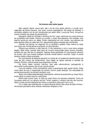 18
                                Os homens são todos iguais

      Meu espírito liberto voava bem alto e lá de cima podia admirar o mundo azul;
salpicado de flocos brancos, que eram nuvens passageiras. Na borda do planeta, a
atmosfera refletia a luz do sol; constituindo por assim dizer, a aura da Terra, na qual eu
voava montado nas assas do pensamento.
      Naveguei rápido em direção à América do Sul. Logo, sobrevoei os cumes brancos
da Cordilheira dos Andes. Parecia um condor, o maior dos pássaros. Na verdade, meu
espírito sentia-se como um deles. Então materializei-me num condor, que planava de
asas abertas sobre os vales sem fim, esgueirando pelas encostas das montanhas.
      Voando nas alturas, eu respirava um ar rarefeito e gelado. Este mesmo ar batia
com força nas minhas penas e produzia um forte barulho.
      Parecia que estivera a vida toda ali. O céu pertencia a mim e aos meus amigos
alados. Mais tarde, quando olhei para as nuvens empurradas pelos ventos cortantes,
lembrei-me que não era um pássaro. Apenas havia penetrado no inconsciente cósmico
do condor; sem que tivesse qualquer controle mental sobre o ocorrido. Viajar no astral
sempre revela muitas surpresas...
      Do inconsciente do pássaro penetrei na mente de um poderoso tubarão branco de
mais de dez metros de comprimento. Que habita as águas quentes e revoltas do
Oceano Pacífico, aterrorizando suas potenciais vítimas.
      Na forma deste monstro marinho, lutei pela sobrevivência, perseguindo e
devorando muitos peixes não sei por quanto tempo.
      Livre do tubarão, minha consciência voltou a perambular pelo astral infinito. Viajei
muito além do que a imaginação do homem comum pode alcançar. Na velocidade do
pensamento percorri as trevas e também a luz.
      Após uma súbita desaceleração estonteante, retornei bruscamente ao corpo físico,
ainda inerte no quarto escuro e silencioso.
      Minha face suava muito. A volta ao corpo físico me assustou bastante. Como se
houvesse caído em um abismo terrível. Tenso, esperei o choque mas ele não ocorreu.
Após o susto enorme despertei do transe e a primeira coisa que vi foi a Luci.
      Fiz o relato das experiências no astral olhando dentro dos olhos da dela minhas i.
Há tempos percebera seus olhares maliciosos dirigidos a mim.




                                                                                       44
 