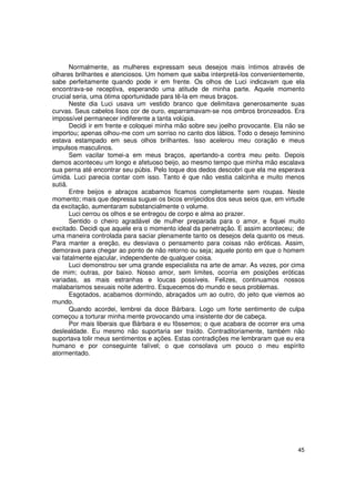Normalmente, as mulheres expressam seus desejos mais íntimos através de
olhares brilhantes e atenciosos. Um homem que saiba interpretá-los convenientemente,
sabe perfeitamente quando pode ir em frente. Os olhos de Luci indicavam que ela
encontrava-se receptiva, esperando uma atitude de minha parte. Aquele momento
crucial seria, uma ótima oportunidade para tê-la em meus braços.
       Neste dia Luci usava um vestido branco que delimitava generosamente suas
curvas. Seus cabelos lisos cor de ouro, esparramavam-se nos ombros bronzeados. Era
impossível permanecer indiferente a tanta volúpia.
       Decidi ir em frente e coloquei minha mão sobre seu joelho provocante. Ela não se
importou; apenas olhou-me com um sorriso no canto dos lábios. Todo o desejo feminino
estava estampado em seus olhos brilhantes. Isso acelerou meu coração e meus
impulsos masculinos.
       Sem vacilar tomei-a em meus braços, apertando-a contra meu peito. Depois
demos aconteceu um longo e afetuoso beijo, ao mesmo tempo que minha mão escalava
sua perna até encontrar seu púbis. Pelo toque dos dedos descobri que ela me esperava
úmida. Luci parecia contar com isso. Tanto é que não vestia calcinha e muito menos
sutiã.
       Entre beijos e abraços acabamos ficamos completamente sem roupas. Neste
momento; mais que depressa suguei os bicos enrijecidos dos seus seios que, em virtude
da excitação, aumentaram substancialmente o volume.
       Luci cerrou os olhos e se entregou de corpo e alma ao prazer.
       Sentido o cheiro agradável de mulher preparada para o amor, e fiquei muito
excitado. Decidi que aquele era o momento ideal da penetração. E assim aconteceu; de
uma maneira controlada para saciar plenamente tanto os desejos dela quanto os meus.
Para manter a ereção, eu desviava o pensamento para coisas não eróticas. Assim,
demorava para chegar ao ponto de não retorno ou seja; aquele ponto em que o homem
vai fatalmente ejacular, independente de qualquer coisa.
       Luci demonstrou ser uma grande especialista na arte de amar. As vezes, por cima
de mim; outras, por baixo. Nosso amor, sem limites, ocorria em posições eróticas
variadas, as mais estranhas e loucas possíveis. Felizes, continuamos nossos
malabarismos sexuais noite adentro. Esquecemos do mundo e seus problemas.
       Esgotados, acabamos dormindo, abraçados um ao outro, do jeito que viemos ao
mundo.
       Quando acordei, lembrei da doce Bárbara. Logo um forte sentimento de culpa
começou a torturar minha mente provocando uma insistente dor de cabeça.
       Por mais liberais que Bárbara e eu fôssemos; o que acabara de ocorrer era uma
deslealdade. Eu mesmo não suportaria ser traído. Contraditoriamente, também não
suportava tolir meus sentimentos e ações. Estas contradições me lembraram que eu era
humano e por conseguinte falível; o que consolava um pouco o meu espírito
atormentado.




                                                                                    45
 