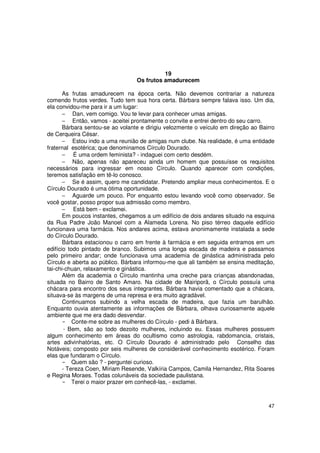 19
                                  Os frutos amadurecem

       As frutas amadurecem na época certa. Não devemos contrariar a natureza
comendo frutos verdes. Tudo tem sua hora certa. Bárbara sempre falava isso. Um dia,
ela convidou-me para ir a um lugar:
       − Dan, vem comigo. Vou te levar para conhecer umas amigas.
       − Então, vamos - aceitei prontamente o convite e entrei dentro do seu carro.
       Bárbara sentou-se ao volante e dirigiu velozmente o veículo em direção ao Bairro
de Cerqueira César.
       − Estou indo a uma reunião de amigas num clube. Na realidade, é uma entidade
fraternal esotérica; que denominamos Círculo Dourado.
       − É uma ordem feminista? - indaguei com certo desdém.
       − Não, apenas não apareceu ainda um homem que possuísse os requisitos
necessários para ingressar em nosso Círculo. Quando aparecer com condições,
teremos satisfação em tê-lo conosco.
       − Se é assim, quero me candidatar. Pretendo ampliar meus conhecimentos. E o
Círculo Dourado é uma ótima oportunidade.
       − Aguarde um pouco. Por enquanto estou levando você como observador. Se
você gostar, posso propor sua admissão como membro.
       − Está bem - exclamei.
       Em poucos instantes, chegamos a um edifício de dois andares situado na esquina
da Rua Padre João Manoel com a Alameda Lorena. No piso térreo daquele edifício
funcionava uma farmácia. Nos andares acima, estava anonimamente instalada a sede
do Círculo Dourado.
       Bárbara estacionou o carro em frente à farmácia e em seguida entramos em um
edifício todo pintado de branco. Subimos uma longa escada de madeira e passamos
pelo primeiro andar; onde funcionava uma academia de ginástica administrada pelo
Círculo e aberta ao público. Bárbara informou-me que ali também se ensina meditação,
tai-chi-chuan, relaxamento e ginástica.
       Além da academia o Círculo mantinha uma creche para crianças abandonadas,
situada no Bairro de Santo Amaro. Na cidade de Mairiporã, o Círculo possuía uma
chácara para encontro dos seus integrantes. Bárbara havia comentado que a chácara,
situava-se às margens de uma represa e era muito agradável.
       Continuamos subindo a velha escada de madeira, que fazia um barulhão.
Enquanto ouvia atentamente as informações de Bárbara, olhava curiosamente aquele
ambiente que me era dado desvendar.
           Conte-me sobre as mulheres do Círculo - pedi à Bárbara.
          Bem, são ao todo dezoito mulheres, incluindo eu. Essas mulheres possuem
algum conhecimento em áreas do ocultismo como astrologia, rabdomancia, cristais,
artes adivinhatórias, etc. O Círculo Dourado é administrado pelo Conselho das
Notáveis; composto por seis mulheres de considerável conhecimento esotérico. Foram
elas que fundaram o Círculo.
           Quem são ? - perguntei curioso.
       - Tereza Coen, Míriam Resende, Valkíria Campos, Camila Hernandez, Rita Soares
e Regina Moraes. Todas colunáveis da sociedade paulistana.
           Terei o maior prazer em conhecê-las, - exclamei.



                                                                                    47
 