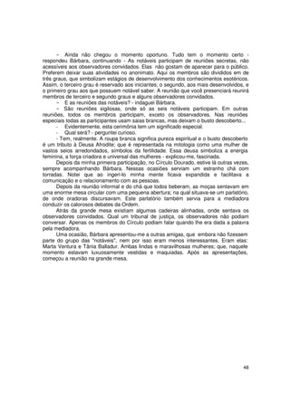 Ainda não chegou o momento oportuno. Tudo tem o momento certo -
respondeu Bárbara, continuando - As notáveis participam de reuniões secretas, não
acessíveis aos observadores convidados. Elas não gostam de aparecer para o público.
Preferem deixar suas atividades no anonimato. Aqui os membros são divididos em de
três graus, que simbolizam estágios de desenvolvimento dos conhecimentos esotéricos.
Assim, o terceiro grau é reservado aos iniciantes; o segundo, aos mais desenvolvidos, e
o primeiro grau aos que possuem notável saber. A reunião que você presenciará reunirá
membros de terceiro e segundo graus e alguns observadores convidados.
          E as reuniões das notáveis? - indaguei Bárbara.
         São reuniões sigilosas, onde só as seis notáveis participam. Em outras
reuniões, todos os membros participam, exceto os observadores. Nas reuniões
especiais todas as participantes usam saias brancas, mas deixam o busto descoberto...
      - Evidentemente, esta cerimônia tem um significado especial.
      - Qual será? - perguntei curioso.
      - Tem, realmente. A roupa branca significa pureza espiritual e o busto descoberto
é um tributo à Deusa Afrodite; que é representada na mitologia como uma mulher de
vastos seios arredondados, símbolos da fertilidade. Essa deusa simboliza a energia
feminina, a força criadora e universal das mulheres - explicou-me, fascinada.
      Depois da minha primeira participação, no Círculo Dourado, estive lá outras vezes,
sempre acompanhando Bárbara. Nessas ocasiões serviam um estranho chá com
torradas. Notei que ao ingeri-lo minha mente ficava expandida e facilitava a
comunicação e o relacionamento com as pessoas.
      Depois da reunião informal e do chá que todos beberam, as moças sentavam em
uma enorme mesa circular com uma pequena abertura; na qual situava-se um parlatório,
de onde oradoras discursavam. Este parlatório também servia para a mediadora
conduzir os calorosos debates da Ordem.
      Atrás da grande mesa existiam algumas cadeiras alinhadas, onde sentava os
observadores convidados. Qual um tribunal de justiça, os observadores não podiam
conversar. Apenas os membros do Círculo podiam falar quando lhe era dada a palavra
pela mediadora.
      Uma ocasião, Bárbara apresentou-me a outras amigas, que embora não fizessem
parte do grupo das "notáveis", nem por isso eram menos interessantes. Eram elas:
Marta Ventura e Tânia Balladur. Ambas lindas e maravilhosas mulheres; que, naquele
momento estavam luxuosamente vestidas e maquiadas. Após as apresentações,
começou a reunião na grande mesa.




                                                                                     48
 