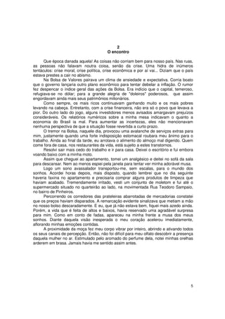 2
                                         O encontro

      Que época danada aquela! As coisas não corriam bem para nosso país. Nas ruas,
as pessoas não falavam noutra coisa, senão da crise. Uma hidra de inúmeros
tentáculos: crise moral, crise política, crise econômica e por aí vai... Diziam que o país
estava prestes a cair no abismo.
      Na Bolsa de Valores pairava um clima de ansiedade e expectativa. Corria boato
que o governo lançaria outro plano econômico para tentar debelar a inflação. O rumor
fez despencar o índice geral das ações da Bolsa. Era indício que o capital, temeroso,
refugiava-se no dólar; para a grande alegria de "doleiros" poderosos, que assim
engordavam ainda mais seus patrimônios milionários.
      Como sempre, os mais ricos continuavam ganhando muito e os mais pobres
levando na cabeça. Entretanto, com a crise financeira, não era só o povo que levava a
pior. Do outro lado do jogo, alguns investidores menos avisados amargavam prejuízos
consideráveis. Os relatórios numéricos sobre a minha mesa indicavam o quanto a
economia do Brasil ia mal. Para aumentar as incertezas, eles não mencionavam
nenhuma perspectiva de que a situação fosse revertida a curto prazo.
      O tremor na Bolsa, naquele dia, provocou uma avalanche de serviços extras para
mim, justamente quando uma forte indisposição estomacal roubara meu ânimo para o
trabalho. Ainda ao final da tarde, eu arrotava o alimento do almoço mal digerido. Quem
come fora de casa, nos restaurantes da vida, está sujeito a estes transtornos.
      Resolvi sair mais cedo do trabalho e ir para casa. Deixei o escritório e fui embora
voando baixo com a minha moto.
      Assim que cheguei ao apartamento, tomei um analgésico e deitei no sofá da sala
para descansar. Nem ao menos espiei pela janela para tentar ver minha adorável musa.
      Logo um sono avassalador transportou-me, sem escalas, para o mundo dos
sonhos. Acordei horas depois, mais disposto, quando lembrei que no dia seguinte
haveria faxina no apartamento e precisaria comprar alguns produtos de limpeza que
haviam acabado. Tremendamente irritado, vesti um conjunto de moletom e fui até o
supermercado situado no quarteirão ao lado, na movimentada Rua Teodoro Sampaio,
no bairro de Pinheiros.
      Percorrendo os corredores das prateleiras abarrotadas de mercadorias constatei
que os preços haviam disparados. A remarcação evidente sinalizava que metiam a mão
no nosso bolso descaradamente. E eu, que já não estava bem, fiquei mais azedo ainda.
Porém, a vida que é feita de altos e baixos, havia reservado uma agradável surpresa
para mim. Como em conto de fadas, apareceu na minha frente a musa dos meus
sonhos. Diante daquela visão inesperada o meu coração acelerou imediatamente,
aflorando minhas emoções contidas.
      A proximidade da moça fez meu corpo vibrar por inteiro, abrindo e ativando todos
os seus canais de percepção. Então, não foi difícil para meu olfato descobrir a presença
daquela mulher no ar. Estimulado pelo aromado do perfume dela, notei minhas orelhas
arderem em brasa. Jamais havia me sentido assim antes.




                                                                                        5
 
