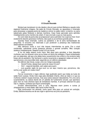 20
                                    O Círculo Dourado

      Muitas luas transitaram no céu desde o dia em que conheci Bárbara e aquela noite
especial finalmente chegara. Na sede do Círculo Dourado, eu aguardava o chamado
para atravessar a espessa porta de madeira e entrar no salão nobre. Lá dentro, eu seria
sabatinado pelas Notáveis e demais membros. Caso fosse aprovado seria admitido
imediatamente como membro da ordem. E isso era tudo o que eu mais queria.
      Do outro lado da porta elas se preparavam para submeter-me à aprova final. Eram
exatamente dezoito graciosas mulheres, das quais eu já conhecia grande parte.
      Quando fosse chamado, subiria ao parlatório e de lá seria bombardeado de
perguntas. O encontro era reservado e por proibiram a presença dos tradicionais
observadores convidados.
      Não demorou muito e ouvi três toques intermitentes na porta. Era o sinal
combinado, solicitando minha presença perante o grande conselho. Meu coração
acelerou imediatamente. Respirei fundo e fui em frente.
      A luz do salão estava muito fraca. Mal dava para perceber a face daquelas
mulheres, que me olhavam como se eu fosse um bicho de zoológico. Fiquei embaraçado
por uns segundos, até que uma delas tocou suavemente meu ombro e me conduziu pelo
braço até ao parlatório. Daí fecharam a porta novamente e apagaram todas as luzes. O
que provocou uma escuridão total, seguindo-se um silêncio assustador.
      Do silêncio das trevas, surgiu uma voz meiga e pausada:
      − Daniel Fontes, deseja fazer parte de nosso Círculo?
      − Sim! - respondi decidido, sem saber para quem.
      − Jura guardar sigilo do que ouvir ou ver aqui; mesmo que, porventura, não
venha a ser aceito em nosso meio?
      − Juro!
      Fez-se novamente o negro silêncio; logo quebrado assim que todas as luzes do
salão foram acesas. Ainda meio cego pela claridade irritante, olhei ao redor e vi que as
mulheres vestiam roupas brancas, mas seus seios estavam descobertos. Foi uma cena
surpreendente, eu estava diante de um pelotão de fuzilamento circular, que apontava
para mim os mais diversos tipos de tentadores mamilos. A princípio esforcei-me para
não rir. Depois, confesso que fiquei constrangido.
      Encarei silenciosamente uma a uma. Algumas eram jovens e outras já
ultrapassavam a meia-idade. Não havia mulher feia ali.
      Elas continuaram me olhando, como quem olha para um animal em extinção.
Então, Bárbara levantou-se de seu lugar e aproximou-se junto ao parlatório.




                                                                                     51
 