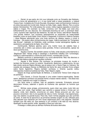− Daniel, já que partiu de mim sua indicação junto ao Conselho das Notáveis,
tenho a honra de apresentá-lo a ti. A sua frente está a nossa presidente, a notável
Tereza Coen, fundadora do Círculo Dourado. Ela possui vasto conhecimentos místicos e
já visitou boa parte do mundo todo. Esteve na Índia, Egito, Japão, México, Peru e outros
países interessantes. Por onde passou fez cursos, visitou lugares sagrados e encontrou
sábios e magos. Por exemplo: na Índia, conversou com Sai Baba, que você citou
brilhantemente em seu discurso. Em Daransala encontrou-se com o venerável Dalai-
Lama, supremo líder espiritual dos tibetanos. Ao lado de Tereza, está Miriam Resende,
uma grande médium, que conheceu pessoalmente os expoentes da mediunidade
brasileira; entre os quais estão Chico Xavier e Gasparetto. A próxima é Valkíria Campos
– disse Bárbara apontando para uma linda senhora de cabelos negros e curtos à
francesa. - Ela possui altos conhecimentos de magia. Valkíria participou do "Congresso
das Bruxas", realizado na Colômbia, onde conheceu muitas estrangeiras ligadas ao
esoterismo, principalmente do Egito, Irã e Índia.
       Continuando, Bárbara apontou para uma mulher loura de cabelos lisos e
compridos até o ombro; que possuía seios grandes, firmes e provocantes, apesar de
seus quarenta anos.
       − Aquela é Camila. Ela também esteve na Índia, onde estudou profundamente o
"Baghavad Gita". Nossa amiga é astróloga e atualmente trabalha com numerologia.
Camila é a administradora a creche de Santo Amaro, mantida pelo Círculo.
       Bárbara continuou a apresentação e eu ouvia atentamente. Mas não desviava a
atenção das beleza expostas por aquelas mulheres.
       − Aquela é Rita Soares. Ela conheceu os principais museus do mundo e
também fez diversos cursos no exterior. Atualmente, dedica-se a rabdomancia. Ao seu
lado direito senta-se Regina Moraes, que já esteve com o Santo Papa no Vaticano. Na
ocasião ela conseguiu licença na Biblioteca da Santa Sé, para consultar livros antigos
sobre Santo Agostinho. Regina também conheceu o Oriente; quando visitou
interessantes mosteiros budistas da Índia, Tibet, Nepal e Japão.
       Depois da longa apresentação de Bárbara, a exuberante Tereza Coen dirigiu-se
ao parlatório.
       − Caro Daniel, o Círculo Dourado é uma ordem fraterno-espiritualista. Sendo
assim, desejamos conhecer sua posição frente a nossos nobres valores. – Ela disse isso
e se retirou; cedendo-me o lugar e a palavra.
       Um tanto tenso e ansioso, subi ao parlatório tremendo. Entretanto procurei
demonstrar firmeza, sabendo o quanto as mulheres não apreciam os homens que
vacilam.
       − Minhas caras amigas, primeiramente, quero dizer que estou muito feliz por
estar aqui com vocês. Digo também que caminho a passos lentos e firmes por um
deserto, onde, bem distante, encontra-se um oásis. Muitos procuram por ele, mas
poucos o encontram. Isto é uma questão de vida ou morte. Cansado, mas esperançoso,
sigo meu destino na grande busca. Para trás, ficam minhas pegadas que vão sumindo
ao vento. A noite fria se aproxima e as primeiras estrelas surgem no céu. Olhando para
elas descobri que nasceram em mim novas esperanças para o dia seguinte. Descobri
também que não estou só. Que pertenço a um universo e ele está ao meu alcance.
Ajoelhado na areia quente, então agradeço a Deus por tudo isso...
       Prossegui o relato para as atentas mulheres de bustos desnudos.




                                                                                     52
 