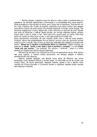 − Minhas amigas, o deserto a que me refiro é a vida o oásis o conhecimento e a
sabedoria. As estrelas representam a iluminação e a imortalidade dos nosso espírito.
Buda já pregava a mais de dois mil anos, que o corpo não é importante. Pois ele tem um
fim, mas o espírito não. Cuidar do espírito, cultivando uma mente natural, sem apegos
traumáticos é dever de quem busca a iluminação espiritual. Contudo, caras amigas, não
devemos negligenciar o corpo. Nesta vida, o bom caminho é o caminho do meio. Aquele
que evita os extremos, o radical. Neste sentido, em minhas reflexões diárias, sempre
busco fazer o bem e evitar o mal. Tanto para mim quanto para os outros. Para isso
tenho em mente um Deus bom e justo; e que está presente em todos nós.
Estou plenamente consciente, de que ninguém pode viver a vida de outra pessoa.
Portanto, dentro das possibilidades do livre arbítrio, procuro viver em harmonia comigo
mesmo e com o mundo. Sigo à risca, as escrituras sagradas das religiões universais que
dizem: "Busca em ti mesmo e conhecerás Deus e o Universo". Neste contexto, as
palavras de Buda: “evitai o mal, fazei o bem e purificai o coração”; e a de Cristo:
“amai uns aos outros...” me orientam. Em resumo – continuei -, essa é a minha
posição em relação aos nobres valores espirituais.
      Mal terminei de falar e as mulheres do Círculo me aplaudiram de pé. Elas saíram
dos seus lugares, e mesmo tempo procuraram me abraçar alegres e falante;
parabenizando meu discurso.
      Mesmo naquela agitação, não desviei meus olhos de Bárbara; que sorria
encantada. Entre abraços afetivos e muitos beijos, fui informado ao pé do ouvido, por
Tereza Coen, da minha aprovação. Naquele instante, passei a ser o décimo nono
membro do Círculo Dourado, e o primeiro homem a ingressar naquela ordem secreta
dominada por mulheres.




                                                                                    53
 