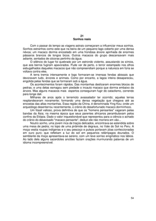21
                                       Sonhos reais

      Com o passar do tempo as viagens astrais começaram a influenciar meus sonhos.
Sonhos estranhos como este que na beira de um pequeno lago coberto por uma densa
névoa; um macaco dormia encostado em uma frondosa árvore apinhada de enormes
pássaros brancos de longos bicos. Outros macacos do grupo descansavam mais
adiante, sentados de cócoras pertinho da água.
      O silêncio do lugar foi quebrado por um estrondo violento, assustando os símios,
que aos berros fugiram apavorados. Pude ver de perto, o terror estampado nos olhos
esbugalhados daqueles macacos que não compreendiam porque a natureza em fúria se
voltava contra eles.
      A terra tremia intensamente e logo formaram-se imensas fendas abissais que
devoravam tudo, árvores e animais. Como por encanto, a lagoa inteira desapareceu,
engolida pelas fendas que se formaram sob a água.
      Os acontecimentos foram rápidos. Das montanhas deslizaram enormes blocos de
pedras; e uma delas esmagou sem piedade o incauto macaco que dormia embaixo da
árvore. Mas alguns macacos mais espertos conseguiram fugir do cataclismo, correndo
para longe dali.
      Milhares de anos após o terremoto avassalador ter ocorrido; aquelas terras
resplandeceram novamente; formando uma densa vegetação que chegava até as
encostas das altas montanhas. Essa região da China, é denominada Ying Kou; onde um
arqueólogo desenterrou recentemente, o crânio do desafortunado macaco dorminhoco.
      Um fóssil valioso, prova definitiva de que os "homens pensantes" vagaram pelas
bandas da Ásia; na mesma época que seus parentes africanos perambulavam pelos
confins da Etiópia. Dado o valor inquestionável que representou para a ciência o achado
do crânio do desavisado "macaco pensante", deduzi ele não morrera em vão...
      Noutro sonho, uma jovem inca de traços delicados, encontrava-se estendida sobre
uma mesa de pedra; no topo de uma pirâmide de degraus, no Vale do Sol no Peru. A
moça vestia roupas indígenas e o seu pescoço e pulsos portavam jóias confeccionadas
em ouro puro; que refletiam a luz do sol em pequenos relâmpagos dourados. O
semblante da moça apresentava-se sereno, com um leve sorriso enigmático nos lábios.
Ao lado dela alguns sacerdotes anciões faziam orações murmurando palavras de um
idioma incompreensível.




                                                                                    54
 