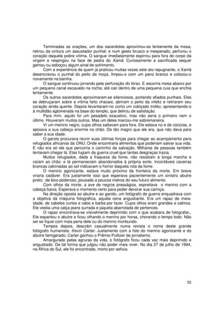 Terminadas as orações, um dos sacerdotes aproximou-se lentamente da mesa,
retirou da cintura um assustador punhal; e num gesto brusco e inesperado, perfurou o
coração daquela pobre vítima. O sangue imediatamente espirrou para fora do corpo da
virgem e respingou na face de pedra do Xamã. Curiosamente a sacrificada sequer
gemeu ou esboçou algum sinal de sofrimento.
       Com a experiência de quem já praticou muitas vezes este ato repugnante, o Xamã
desencravou o punhal do peito da moça, limpou-o com um pano branco e colocou-o
novamente na bainha.
       O sangue continuou jorrando pela perfuração do tórax. E escorria mesa abaixo por
um pequeno canal escavado na rocha; até cair dentro de uma pequena cuia que enchia
lentamente.
       Os outros sacerdotes aproximaram-se silenciosos, portando afiados punhais. Eles
se debruçaram sobre a vítima feito chacais; abriram o peito da infeliz e retiraram seu
coração ainda quente. Depois levantaram-no como um cobiçado troféu; apresentando-o
à multidão aglomerada na base do templo, que delirou de satisfação.
       Para mim, aquilo foi um pesadelo exaustivo, mas não seria o primeiro nem o
último. Houveram muitos outros. Mas um deles marcou-me sobremaneira.
       Vi um menino negro, cujos olhos saltavam para fora. Ele estava nú e de cócoras, e
apoiava a sua cabeça enorme no chão. De tão magro que ele era, que não dava para
saber a sua idade.
       O garoto procurava reunir suas últimas forças para chegar ao acampamento para
refugiados africanos da ONU. Onde encontraria alimentos que poderiam salvar sua vida.
E não era só ele que percorria o caminho da salvação. Milhares de pessoas também
tentavam chegar lá. Elas fugiam da guerra cruel que tantas desgraças trazia.
       Muitos refugiados, dada a fraqueza da fome, não resistiam à longa marcha e
caíam ao chão; e lá permaneciam abandonados à própria sorte. Incontáveis caveiras
brancas calcinadas ao sol indicavam o horror daquela rota da fome.
       O menino agonizante, estava muito próximo da fronteira da morte. Em breve
viraria cadáver. Era justamente isso que esperava pacientemente um sinistro abutre
preto; de bico poderoso, pousado a poucos metros do seu futuro alimento.
       Com olhos da morte, a ave de negros presságios, espreitava o menino com a
cabeça baixa. Esperava o momento certo para poder devorar sua carniça.
       Na direção oposta ao abutre e ao garoto, um fotógrafo de guerra enquadrava com
a objetiva da máquina fotográfica, aquela cena angustiante. Era um rapaz de meia-
idade, de cabelos curtos e ralos e barba por fazer. Cujos olhos eram grandes e calmos.
Ele vestia uma calça jeans surrada e jaqueta abarrotada de pertences.
       O rapaz encontrava-se visivelmente deprimido com o que acabara de fotografar,.
Ele espantou o abutre e ficou olhando o menino por horas, chorando o tempo todo. Não
sei se fiquei com mais pena dele ou do menino moribundo.
       Tempos depois, descobri casualmente numa revista o nome deste grande
fotógrafo humanista: Kevin Carter. Justamente com a foto do menino agonizante e do
abutre famigerado, Carter ganhou o Prêmio Pulitzer de jornalismo.
       Amargurado pelas agruras da vida, o fotógrafo ficou cada vez mais deprimido e
angustiado. De tal forma que julgou não poder mais viver. No dia 27 de julho de 1994,
na África do Sul, ele foi encontrado, morto por asfixia.




                                                                                     55
 