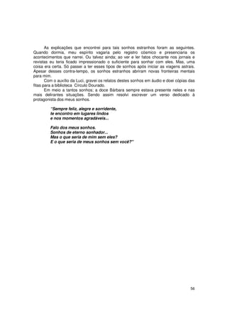 As explicações que encontrei para tais sonhos estranhos foram as seguintes.
Quando dormia, meu espírito vagaria pelo registro cósmico e presenciaria os
acontecimentos que narrei. Ou talvez ainda; ao ver e ler fatos chocante nos jornais e
revistas eu teria ficado impressionado o suficiente para sonhar com eles. Mas, uma
coisa era certa. Só passei a ter esses tipos de sonhos após iniciar as viagens astrais.
Apesar desses contra-tempo, os sonhos estranhos abriram novas fronteiras mentais
para mim.
       Com o auxílio da Luci, gravei os relatos destes sonhos em áudio e doei cópias das
fitas para a biblioteca Círculo Dourado.
       Em meio a tantos sonhos; a doce Bárbara sempre estava presente neles e nas
mais delirantes situações. Sendo assim resolvi escrever um verso dedicado à
protagonista dos meus sonhos.

         “Sempre feliz, alegre e sorridente,
         te encontro em lugares lindos
         e nos momentos agradáveis...

         Falo dos meus sonhos.
         Sonhos de eterno sonhador...
         Mas o que seria de mim sem eles?
         E o que seria de meus sonhos sem você?"




                                                                                     56
 