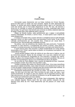 22
                                      A carne é fraca

       Convivendo quase diariamente com as lindas mulheres do Círculo Dourado,
tornou-se difícil para eu resistir aos seus encantos. Apesar de estar apaixonado por
Bárbara, fui atraído para dentro daquela atmosfera erótica; igual a um marinheiro do
conto das sereias, que no final acaba afogando-se no mar. Por isso, não demorei a
tornar-me um náufrago no oceano de pensamentos confusos, produzidos pela mente
atormentada. No qual lutava internamente para amenizar os efeitos colaterais deste tipo
de apego. Passei dias e dias refletindo sobre o assunto.
       Adepto da filosofia budista, sabia perfeitamente que o apego à sensualidade
causava infelicidades. No entanto, a carne é fraca... O corpo queria o que o espírito às
vezes desaprovava.
       O choque provocado entre o querer sensual e a antagônica procura pela elevação
espiritual; formou um sério conflito íntimo que perturbava minha mente. A paz interior
cultivada carinhosamente por mim durante anos, rompeu-se por causa disso. A
consciência doía, atormentada pela infidelidade amorosa.
       Na prática, a dor de consciência não impedia meu lado aventureiro. Transitando
livremente no meio feminino; e considerando que homem é homem, como dizem as
mulheres, eu sempre procurava nos olhares das jovens o sonhado sinal verde feminino.
       E quem procura acha. Pois encontrei a volúpia transbordando em muitos olhares
direcionados a mim. Porém, dentre todos os olhares, um me pareceu incorruptível, o da
notável Miriam Resende.
        Jamais percebi qualquer indício de malícia em seu olhar puro e ingênuo, que só
as criancinhas possuem. Apesar de não conseguir ver a sua aura, observei em seus
olhos que ela encontrava-se mergulhada em uma profunda e invejável paz interna.
Miriam irradiava uma energia benéfica e todos que a cercavam percebiam. Ela era um
exemplo vivo de positivismo. Nunca a ouvi reclamando da vida ou de alguém.
       Já nos olhos de Tânia Balladur notei o quanto ela dependia de sexo. Insaciável,
uma verdadeira viciada. Seus olhos não escondiam o fato.
       Também enxerguei alta volúpia nos olhares de Bel Perez. Uma moça maravilhosa
que possuía cabelos compridos, cujas ondas formavam uma cascata de ouro que ia até
o início do quadril. Ambas atraíam a atenção tanto dos homens quanto das mulheres. Já
que eram bonitas e tinham bumbuns empinados de fazer inveja.
       Participando assiduamente das reuniões da ordem, não foi difícil aproximar-me
delas. De sorte que uma bela noite Tânia convidou-me para visitar sua casa, o que
aceitei prontamente. Ao chegar lá, para meu espanto, ela me aguardava seminua. Seu
traje resumia-se em um sutiã, uma calcinha minúscula e um par de sapatos altos. Todos
da cor preta que combinavam com seus cabelos.
       Fingi apresentar naturalidade, mas, no fundo, fiquei embaraçado. Não esperava
uma recepção daquela. Mesmo assim fitei seu corpo perfeito, enquanto ela não
desviava seus olhos de mim. Pude testemunhar que ela possuía um corpo muito
atraente.




                                                                                     57
 
