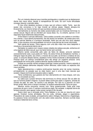 Por um instante observei seus mamilos pontiagudos e rosados que se destacavam
diante dos meus olhos, devido à transparência do sutiã. Só com muita dificuldade
consegui desviar a atenção deles.
       O meu olhar desejoso excitava a moça, que em arfava o peito. Tanto, que ela
quase não conversou e foi logo tirando as últimas peças. Depois abraçou-me
bruscamente, ao mesmo tempo em que sua boca ansiosa procurava a minha.
       Normalmente os homens não estão acostumados com as iniciativas femininas no
campo sexual. Alguns até se ofendem por causa disso. Eu, no entanto, aprovei. E em
segundos fiquei totalmente descontraído.
       Entre beijos e carícias deliciosas, Tânia acabou puxando uma cadeira e convidou-
me a sentar, o que atendi prontamente. Daí ela sentou-se também, de costas para mim,
com as pernas abertas e o bumbum levantado. Notei que ela não tirou seus sapatos
altos, o que causava uma sensualidade incrível em suas pernas de coxas volumosas.
       Sem perda de tempo, Tânia segurou com uma das mãos meu sexo latejando e
introduziu-o bruscamente dentro de si.
       Sentados na cadeira com nossos corpos colados da cabeça aos pés, ardíamos em
uma espécie de febre sexual, que nos fazia tremer sem controle.
       Mesmo sendo consumido pelo calor da febre do desejo, procurei saborear
conscientemente tudo o que podia em Tânia. Os seios firmes de tentadores mamilos, o
triângulo negro do púbis, seu cheiro, a maciez de sua pele, as formas e a beleza do seu
corpo. O conjunto desses fatores, assaltava minha mente excitando-a demasiadamente.
Precisei fazer um esforço considerável para não atingir um orgasmo precoce. Uma
precipitação de minha parte, poderia abreviar aquela avalanche de prazer.
       Graças ao controle mental consegui prolongar nossos prazeres, mesmo estando à
mercê dos desejos delirantes daquela mulher deliciosa; sobre todos os aspectos dos
meus sentidos.
       Após abandonarmos a cadeira continuamos fazendo amor de outras maneiras,
principalmente na posição que os cães fazem; que é uma das mais naturais que
existem. Depois terminamos exaustos sobre o tapete.
       Tânia confidenciou que gostaria de ficar eternamente em meus braços, com seu
corpo nu encostado ao meu.
       Eu sabia que o prazer feminino não terminava no clímax sexual. Ele vai além do
que os homens podem imaginar. O prazer delas continuava após o orgasmo, através do
contato da pele, do calor, do carinho e da atenção. Por isso eu à acariciei um bom
tempo ainda. Mas como o tempo é limitado, fui embora abandonando Tânia em gozo.
       Mantive outros encontros íntimos com Tânia posteriormete. Cada qual mais
prazeroso do que o outro. E sempre mantivemos sigilo. Na verdade, o segredo servia de
tempero picante, para aguçar nosso prazer sempre à flor da pele.
       Quero dizer que a amizade entre Tânia Balladur e eu não se resumia em sexo
apenas. Existiam outras afinidades. Ela era culta, refinada, alegre e espontânea.
Possuidora de vasta erudição, principalmente sobre Ufologia, Astronomia e Egiptologia.
Eu passava horas conversando com ela sobre estes assuntos. Sempre ouvindo boas
músicas e bebendo bons vinhos.




                                                                                    58
 