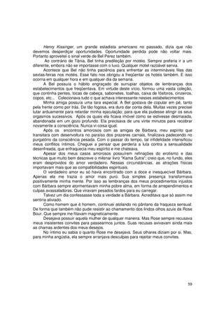 Henry Kissinger, um grande estadista americano no passado, dizia que não
devemos desperdiçar oportunidades. Oportunidade perdida pode não voltar mais.
Portanto aproveitei o sinal verde de Bel Perez também.
       Ao contrário de Tânia, Bel tinha predileção por motéis. Sempre preferia ir a um
diferente, embora não se importasse com o luxo. Qualquer motel razoável servia.
       Acontece que Bel não tinha paciência para enfrentar as intermináveis filas das
sextas-feiras nos motéis. Esse fato nos obrigou a freqüentar os hotéis também. E isso
ocorria em qualquer hora e em qualquer dia da semana.
       A Bel possuía o hábito engraçado de surrupiar objetos de lembranças dos
estabelecimentos que freqüentava. Em virtude deste vício, formou uma vasta coleção,
que continha pentes, tocas de cabeça, sabonetes, toalhas, caixa de fósforos, cinzeiros,
copos, etc... Colecionava tudo o que achava interessante nesses estabelecimentos.
       Minha amiga possuía uma tara especial. A Bel gostava de copular em pé, tanto
pela frente como por trás. De tão fogosa, era duro dar conta dela. Muitas vezes precisei
lutar arduamente para retardar minha ejaculação; para que ela pudesse atingir os seus
orgasmos sucessivos. Após os quais ela ficava imóvel como se estivesse desmaiada,
abandonada em um gozo profundo. Ela precisava de uns vinte minutos para recobrar
novamente a consciência. Nunca vi coisa igual.
       Após os encontros amorosos com as amigas de Bárbara, meu espírito que
transitara com desenvoltura no paraíso dos prazeres carnais, finalizava padecendo no
purgatório da consciência pesada. Com o passar do tempo, tal infidelidade intensificou
meus conflitos íntimos. Cheguei a pensar que perderia a luta contra a sensualidade
desenfreada, que enfraquecia meu espírito e me chateava.
       Apesar dos meus casos amorosos possuírem refinações do erotismo e das
técnicas que muito bem descreve o milenar livro "Kama Sutra"; creio que, no fundo, eles
eram desprovidos do amor verdadeiro. Nessas circunstâncias, as atrações físicas
importavam mais que as compatibilidades espirituais.
       O verdadeiro amor eu só havia encontrado com a doce e inesquecível Bárbara.
Apenas ela me trazia o amor mais puro. Sua simples presença transformava
positivamente minha mente. Por isso as lembranças dos meus procedimentos injustos
com Bárbara sempre atormentavam minha pobre alma, em forma de arrependimentos e
culpas avassaladoras. Que viravam pesados fardos para eu carregar.
       Talvez um dia confessasse toda a verdade a Bárbara. Acreditava que só assim me
sentiria aliviado.
       Como homem que é homem, continuei atolando no pântano da fraqueza sensual.
De forma que também não pude resistir ao chamamento dos lindos olhos azuis da Rose
Bour. Que sempre me fitavam magneticamente.
       Desejava possuir aquela mulher de qualquer maneira. Mas Rose sempre recusava
meus insistentes convites para passearmos juntos. Suas recusas avivavam ainda mais
as chamas ardentes dos meus desejos.
       No íntimo eu sabia o quanto Rose me desejava. Seus olhares diziam por si. Mas,
para minha angústia, ela sempre arranjava desculpas para rejeitar meus convites.




                                                                                     59
 