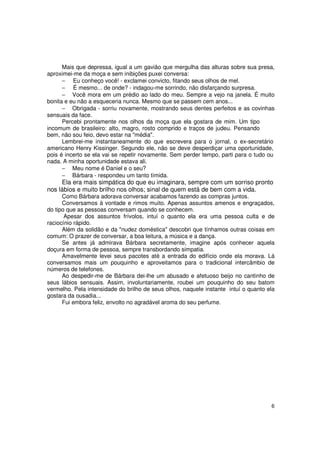 Mais que depressa, igual a um gavião que mergulha das alturas sobre sua presa,
aproximei-me da moça e sem inibições puxei conversa:
      − Eu conheço você! - exclamei convicto, fitando seus olhos de mel.
      − É mesmo... de onde? - indagou-me sorrindo, não disfarçando surpresa.
      − Você mora em um prédio ao lado do meu. Sempre a vejo na janela. É muito
bonita e eu não a esqueceria nunca. Mesmo que se passem cem anos...
      − Obrigada - sorriu novamente, mostrando seus dentes perfeitos e as covinhas
sensuais da face.
      Percebi prontamente nos olhos da moça que ela gostara de mim. Um tipo
incomum de brasileiro: alto, magro, rosto comprido e traços de judeu. Pensando
bem, não sou feio, devo estar na "média".
      Lembrei-me instantaneamente do que escrevera para o jornal, o ex-secretário
americano Henry Kissinger. Segundo ele, não se deve desperdiçar uma oportunidade,
pois é incerto se ela vai se repetir novamente. Sem perder tempo, parti para o tudo ou
nada. A minha oportunidade estava ali.
      − Meu nome é Daniel e o seu?
      − Bárbara - respondeu um tanto tímida.
     Ela era mais simpática do que eu imaginara, sempre com um sorriso pronto
nos lábios e muito brilho nos olhos; sinal de quem está de bem com a vida.
      Como Bárbara adorava conversar acabamos fazendo as compras juntos.
      Conversamos à vontade e rimos muito. Apenas assuntos amenos e engraçados,
do tipo que as pessoas conversam quando se conhecem.
       Apesar dos assuntos frívolos, intuí o quanto ela era uma pessoa culta e de
raciocínio rápido.
      Além da solidão e da "nudez doméstica" descobri que tínhamos outras coisas em
comum: O prazer de conversar, a boa leitura, a música e a dança.
      Se antes já admirava Bárbara secretamente, imagine após conhecer aquela
doçura em forma de pessoa, sempre transbordando simpatia.
      Amavelmente levei seus pacotes até a entrada do edifício onde ela morava. Lá
conversamos mais um pouquinho e aproveitamos para o tradicional intercâmbio de
números de telefones.
      Ao despedir-me de Bárbara dei-lhe um abusado e afetuoso beijo no cantinho de
seus lábios sensuais. Assim, involuntariamente, roubei um pouquinho do seu batom
vermelho. Pela intensidade do brilho de seus olhos, naquele instante intuí o quanto ela
gostara da ousadia...
      Fui embora feliz, envolto no agradável aroma do seu perfume.




                                                                                     6
 