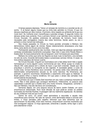 23
                                      Morte iminente

       O tempo passara depressa. Talvez um lampejo de memória ou o acordar-se de um
sonho. E já faziam alguns meses que eu tinha sido admitido no Círculo. O que me
deixava orgulhoso por dois motivos. O primeiro, dizia respeito ao ambiente de lá que era
muito bom. As mulheres eram maravilhosas e grandes amigas. O segundo motivo me
deixava ainda mais contente. Fora o primeiro homem a ser admitido como membro do
Círculo Dourado. Os pedidos anteriores de admissão de homens, foram todos
recusados pela esmagadora maioria dos votos femininos. Sendo assim, eu era o
primeiro e único homem da instituição.
       Nos meses passados no Círculo eu fizera grandes amizades e Bárbara não
demonstrava indício algum de ciúmes. Nosso relacionamento atravessava uma fase
ótima, tanto dentro do Círculo como fora dele.
       Participando assiduamente das reuniões, notei que algumas pessoas apresentam
condutas consideradas moralmente avançadas. Haja visto o caso entre Rosely Matos e
Estela Zaid. As duas praticamente não se largavam, eram homossexuais assumidas.
       Bárbara me contou que certa vez flagrara as duas nuas no banheiro, uma sentada
no colo da outra, trocando demorados beijos e prazerosas carícias íntimas. O casal, na
fúria erótica esqueceu de trancar a porta.
       No Círculo Dourado ninguém se incomodava com o fato delas terem feito a opção
homossexual e nunca alguém ousou recriminá-las por isso. Afinal, quase no virada do
Século XXI, cada pessoa tem o direito de fazer o que bem entender. Desde que não
prejudique o próximo ou transgrida as leis vigentes. A sociedade global, a custo de
muitas lutas, tornara flexibilizou seus conceitos. Os países estão mais tolerantes com
determinados comportamentos sexuais ou de outra natureza. Na Dinamarca, por
exemplo, o governo reconheceu oficialmente o casamento entre gays ou lésbicas. O
Brasil parece trilhar a mesma tendência. Em que pese o atraso das camadas mais
conservadoras da população.
       A primeira vez que vi Estela Zaid reconheci em seu rosto a presença marcante da
morte. Não é toda pessoa que consegue identificá-la. Infelizmente, eu possuía esta
capacidade e percebi que a Estela teria uma morte iminente. Desgostoso, comentei o
fato com Bárbara, mas ela não levou em consideração.
       Semanas depois, em uma esquina escura do bairro Jardim Celeste, um carro
encontrava-se estacionado. Num local elevado do qual pode-se avistar os prédios
iluminados da Avenida Paulista. A paisagem dali era realmente espetacular. As estrelas
do céu cintilavam mais do que nunca.
       Dentro do carro, um jovem casal aproveitava a escuridão e aquela vista
maravilhosa para namorar. No calor do namoro, entre demorados beijos e carícias sem
limites, o moço percebeu pelo espelho retrovisor que dois estranhos que se
aproximavam na escuridão. Eram dois meninos, empunhavam enormes revolveres que
mal conseguiam segurar. O moço apavorado, antevendo o assalto, tentou ligar o carro
para abandonar o local.




                                                                                     61
 