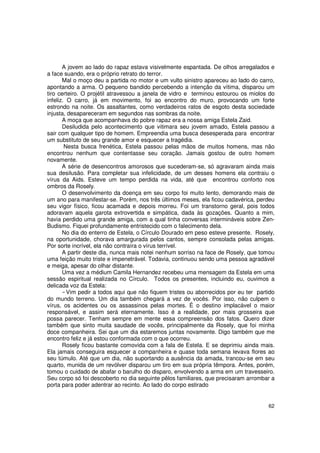 A jovem ao lado do rapaz estava visivelmente espantada. De olhos arregalados e
a face suando, era o próprio retrato do terror.
       Mal o moço deu a partida no motor e um vulto sinistro apareceu ao lado do carro,
apontando a arma. O pequeno bandido percebendo a intenção da vítima, disparou um
tiro certeiro. O projétil atravessou a janela de vidro e terminou estourou os miolos do
infeliz. O carro, já em movimento, foi ao encontro do muro, provocando um forte
estrondo na noite. Os assaltantes, como verdadeiros ratos de esgoto desta sociedade
injusta, desapareceram em segundos nas sombras da noite.
       A moça que acompanhava do pobre rapaz era a nossa amiga Estela Zaid.
       Desiludida pelo acontecimento que vitimara seu jovem amado, Estela passou a
sair com qualquer tipo de homem. Empreendia uma busca desesperada para encontrar
um substituto de seu grande amor e esquecer a tragédia.
        Nesta busca frenética, Estela passou pelas mãos de muitos homens, mas não
encontrou nenhum que contentasse seu coração. Jamais gostou de outro homem
novamente.
       A série de desencontros amorosos que sucederam-se, só agravaram ainda mais
sua desilusão. Para completar sua infelicidade, de um desses homens ela contraiu o
vírus da Aids. Esteve um tempo perdida na vida, até que encontrou conforto nos
ombros da Rosely.
       O desenvolvimento da doença em seu corpo foi muito lento, demorando mais de
um ano para manifestar-se. Porém, nos três últimos meses, ela ficou cadavérica, perdeu
seu vigor físico, ficou acamada e depois morreu. Foi um transtorno geral, pois todos
adoravam aquela garota extrovertida e simpática, dada às gozações. Quanto a mim,
havia perdido uma grande amiga, com a qual tinha conversas intermináveis sobre Zen-
Budismo. Fiquei profundamente entristecido com o falecimento dela.
       No dia do enterro de Estela, o Círculo Dourado em peso esteve presente. Rosely,
na oportunidade, chorava amargurada pelos cantos, sempre consolada pelas amigas.
Por sorte incrível, ela não contraíra o vírus terrível.
       A partir deste dia, nunca mais notei nenhum sorriso na face de Rosely, que tomou
uma feição muito triste e impenetrável. Todavia, continuou sendo uma pessoa agradável
e meiga, apesar do olhar distante.
       Uma vez a médium Camila Hernandez recebeu uma mensagem da Estela em uma
sessão espiritual realizada no Círculo. Todos os presentes, incluindo eu, ouvimos a
delicada voz da Estela:
         Vim pedir a todos aqui que não fiquem tristes ou aborrecidos por eu ter partido
do mundo terreno. Um dia também chegará a vez de vocês. Por isso, não culpem o
vírus, os acidentes ou os assassinos pelas mortes. É o destino implacável o maior
responsável, e assim será eternamente. Isso é a realidade, por mais grosseira que
possa parecer. Tenham sempre em mente essa compreensão dos fatos. Quero dizer
também que sinto muita saudade de vocês, principalmente da Rosely, que foi minha
doce companheira. Sei que um dia estaremos juntas novamente. Digo também que me
encontro feliz e já estou conformada com o que ocorreu.
       Rosely ficou bastante comovida com a fala de Estela. E se deprimiu ainda mais.
Ela jamais conseguira esquecer a companheira e quase toda semana levava flores ao
seu túmulo. Até que um dia, não suportando a ausência da amada, trancou-se em seu
quarto, munida de um revólver disparou um tiro em sua própria têmpora. Antes, porém,
tomou o cuidado de abafar o barulho do disparo, envolvendo a arma em um travesseiro.
Seu corpo só foi descoberto no dia seguinte pêlos familiares, que precisaram arrombar a
porta para poder adentrar ao recinto. Ao lado do corpo estirado


                                                                                     62
 