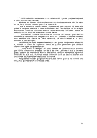 O crânio funcionava semelhante à bola de cristal das ciganas, que pode-se prever
o futuro ou observar o passado.
       As vezes, em torno do crânio surgia uma aura pulsante semelhante à luz de néon
da cor verde. Bárbara, mais do que nunca, tinha razão.
       Dada a insistência desses sonhos, interessei-me pelo assunto, de modo que
passei a pesquisar tudo que o fosse relacionado a ele. Descobri que os arqueólogos
encontraram crânios de cristal em diversas partes do mundo. Dois deles, ambos em
tamanho natural, estão nos museus de Londres e Paris.
       O mais famoso crânio de cristal está em posse de uma mulher, que é filha do
cientista que o encontrou nas antigas ruínas maias, na Guatemala. Conforme consta no
livro "Mistérios dos Crânios de Cristal Revelados", de Sandra Bowen, F. R. "Nick"
Nocerino e Joshua Shapiro.
       Essa mulher, de nome Ana Mitchel Hedge, é uma grande pesquisadora do assunto
e, mantém o crânio em exposição aberta ao público, permitindo que cientistas
interessados façam pesquisas com ele.
       O Crânio de Ana M. Hedge é uma cópia perfeita, em tamanho natural, esculpida
por hábeis e misteriosos artesãos sabe-se lá de onde. Comenta-se que o tal crânio
possui poderes de curar certas doenças através das vibrações harmônicas e positivas
emanadas da sua aura. Inúmeros relatos confirmam casos de pessoas doentes que
alcançaram a cura simplesmente quando o visitaram.
       Pesquisando descobri que podem haver outros crânios iguais a ele no Tibet e no
Peru; mas que não foram encontrados ainda.




                                                                                    64
 