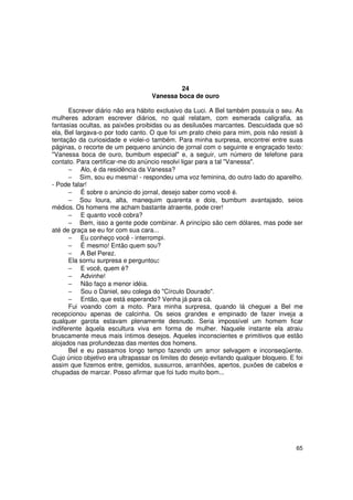 24
                                   Vanessa boca de ouro

       Escrever diário não era hábito exclusivo da Luci. A Bel também possuía o seu. As
mulheres adoram escrever diários, no qual relatam, com esmerada caligrafia, as
fantasias ocultas, as paixões proibidas ou as desilusões marcantes. Descuidada que só
ela, Bel largava-o por todo canto. O que foi um prato cheio para mim, pois não resisti à
tentação da curiosidade e violei-o também. Para minha surpresa, encontrei entre suas
páginas, o recorte de um pequeno anúncio de jornal com o seguinte e engraçado texto:
"Vanessa boca de ouro, bumbum especial" e, a seguir, um número de telefone para
contato. Para certificar-me do anúncio resolvi ligar para a tal "Vanessa".
       − Alo, é da residência da Vanessa?
       − Sim, sou eu mesma! - respondeu uma voz feminina, do outro lado do aparelho.
- Pode falar!
       − É sobre o anúncio do jornal, desejo saber como você é.
       − Sou loura, alta, manequim quarenta e dois, bumbum avantajado, seios
médios. Os homens me acham bastante atraente, pode crer!
       − E quanto você cobra?
       − Bem, isso a gente pode combinar. A princípio são cem dólares, mas pode ser
até de graça se eu for com sua cara...
       − Eu conheço você - interrompi.
       − É mesmo! Então quem sou?
       − A Bel Perez.
       Ela sorriu surpresa e perguntou:
       − E você, quem é?
       − Advinhe!
       − Não faço a menor idéia.
       − Sou o Daniel, seu colega do "Círculo Dourado".
       − Então, que está esperando? Venha já para cá.
       Fui voando com a moto. Para minha surpresa, quando lá cheguei a Bel me
recepcionou apenas de calcinha. Os seios grandes e empinado de fazer inveja a
qualquer garota estavam plenamente desnudo. Seria impossível um homem ficar
indiferente àquela escultura viva em forma de mulher. Naquele instante ela atraiu
bruscamente meus mais íntimos desejos. Aqueles inconscientes e primitivos que estão
alojados nas profundezas das mentes dos homens.
       Bel e eu passamos longo tempo fazendo um amor selvagem e inconseqüente.
Cujo único objetivo era ultrapassar os limites do desejo evitando qualquer bloqueio. E foi
assim que fizemos entre, gemidos, sussurros, arranhões, apertos, puxões de cabelos e
chupadas de marcar. Posso afirmar que foi tudo muito bom...




                                                                                       65
 