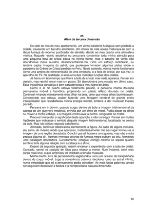 25
                                Além da terceira dimensão

      Do lado de fora do meu apartamento, um vento insistente fustigava sem piedade a
cidade, causando um barulho estridente. Um cheiro de vela acesa misturava-se com a
tênue fumaça do incenso purificador de sândalo, dando ao meu quarto uma atmosfera
mística. Naquele recinto esotérico eu procurava concentrar toda minha atenção para
uma pequena bola de cristal posta na minha frente, mas o barulho do vento não
abandonava meus ouvidos, desconcentrando-me. Com um esforço redobrado, eu
tentava captar imagens do astral, que pudessem fornecer algumas pistas sobre o
paradeiro do Crânio de Cristal perdido no Peru. Neste contexto, minha mente funcionava
como uma antena de retransmissão de uma emissora, e a bola de cristal, por sua vez, o
aparelho de TV. Na realidade, é essa uma das múltiplas funções dos cristais.
      Já havia um bom tempo que fitava a bola de cristal, mas nada aparecia. Pensei em
desistir, mas resolvi tentar mais um pouco. Só abandonava uma missão em último caso.
Essa insistência cansativa é bem característica o meu signo de áries.
      Como o ar do quarto estava totalmente parado, a pequena chama dourada
permanecia imóvel e hipnótica, projetando um pálido reflexo dourado no cristal.
Continuei mirando intensamente meu olhar na bola, tanto que meus olhos lacrimejavam.
Concentrado que estava, acabei fazendo uma lavagem cerebral de grande efeito
tranquilizador que restabeleceu minha energia mental, embora a dor muscular tivesse
piorado.
      Pensava em ir dormir, quando surgiu dentro da bola a imagem tridimensional da
cabeça de um guerreiro medieval, envolta por um elmo de metal. Podia piscar os olhos
ou mover a minha cabeça, e a imagem continuava lá dentro, congelada no cristal.
      Procurei interpretar o significado desta aparição e não consegui. Pensei em muitas
hipóteses que indicasse o sentido daquela imagem tridimensional, localizada no centro
da bola. Mas não obtive resposta satisfatória.
      Animado, continuei observando atentamente a figura. Ao cabo de alguns minutos,
ela sumiu do mesmo modo que apareceu, instantaneamente. No seu lugar formou-se a
imagem de uma região devastada. Concluí que ali houvera uma guerra, mas não existia
pessoa alguma ali. Apenas imensas colunas de fumaça negra subiam ao céu, formando
uma paisagem desoladora. Curiosamente, indaguei comigo mesmo se aquele quadro
sombrio teria alguma relação com a cabeça e o elmo.
      Depois da segunda aparição, resolvi encerrar a experiência com a bola de cristal.
Cansado, sentei na posição de lótus para relaxar a mente. Num instante, senti meu
corpo mais leve, o que amenizou de imediato a tensão muscular.
      Minha mente, livre de pensamentos vagabundos, virou um oceano de tranqüilidade
dentro do corpo imóvel. Logo a consciência cósmica decolava rumo ao astral infinito,
numa velocidade que só o pensamento podia conceber. As mais belas palavras jamais
conseguiriam descrever a beleza e a complexidade daquela dimensão.




                                                                                     66
 