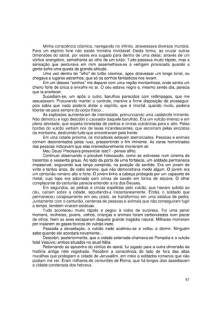 Minha consciência cósmica, navegando no infinito, atravessava diversos mundos.
Para um espírito livre não existe fronteira inviolável. Desta forma, ao cruzar outras
dimensões do astral, por vezes era sugado para dentro de uma delas; através de um
vórtice energético, semelhante ao olho de um tufão. Tudo passava muito rápido, mas a
sensação que perdurava em mim assemelhava-se à vertigem provocada quando a
gente sofre uma queda de grande altitude.
       Uma vez dentro do "olho" do tufão cósmico, após atravessar um longo túnel, eu
chegava a lugares estranhos, que só os sonhos fantásticos nos levam.
       Em um desses “sonhos” me deparei com uma região montanhosa, onde sentia um
cheiro forte de cinza e enxofre no ar. O céu estava negro e, mesmo sendo dia, parecia
que ia anoitecer.
       Sucediam-se, um após o outro, barulhos parecidos com relâmpagos, que me
assustavam. Procurando manter o controle, mantive a firme disposição de prosseguir,
pois sabia que nada poderia afetar o espírito, que é imortal; quando muito, poderia
libertar-se para sempre do corpo físico...
       As explosões aumentaram de intensidade, prenunciando uma catástrofe iminente.
Não demorou e logo descobri o causador daquele barulhão. Era um vulcão imenso e em
plena atividade, que expelia toneladas de pedras e cinzas vulcânicas para o alto. Pelas
bordas do vulcão vertiam rios de lavas incandescentes, que escorriam pelas encostas
da montanha, destruindo tudo que encontravam pela frente.
       Em uma cidade próxima, os moradores estavam aterrorizados. Pessoas e animais
corriam desorientados pelas ruas, pressentindo o fim iminente. As caras horrorizadas
das pessoas indicavam que elas irremediavelmente morreriam ali.
       Meu Deus! Precisava presenciar isso? - pensei aflito.
       Continuei observando o provável holocausto, como se estivesse num cinema de
trezentos e sessenta graus. Ao lado da porta de uma fortaleza, um soldado permanecia
impassível, segurando sua lança comprida, na posição de sentido. Era um jovem de
vinte e tantos anos, de rosto sereno, que não demonstrava medo algum. O jovem era
um centurião romano alto e forte. O jovem tinha a cabeça protegida por um capacete de
metal, cujo topo era adornado com crinas de cavalo em forma de escova. O olhar
complacente do centurião parecia entender a ira dos Deuses.
       Em segundos, as pedras e cinzas expelidas pelo vulcão, que haviam subido ao
céu, caíram sobre a cidade, sepultando-a instantaneamente. Então, o soldado que
permaneceu corajosamente em seu posto, se transformou em uma estátua de pedra.
Juntamente com o centurião, centenas de pessoas e animais que não conseguiram fugir
a tempo, também viraram estátuas.
       Tudo aconteceu muito rápido e pegou à todos de surpresa. Foi uma pena!
Homens, mulheres, jovens, velhos, crianças e animais foram carbonizados num piscar
de olhos. Nem as aves escaparam daquela grande tragédia natural. Milhares morreram
por inalarem os gases tóxicos do vulcão irado.
       Passada a devastação, o vulcão irado acalmou-se e voltou a dormir. Ninguém
sabe quando ele acordará novamente...
       Descobri, posteriormente, que a cidade soterrada chamava-se Pompéia e o vulcão
fatal Vesúvio; ambos situados na atual Itália.
       Retornando ao epicentro do vórtice do astral, fui jogado para a outra dimensão da
história antiga nele registrada. Recobrei a consciência do lado de fora das altas
muralhas que protegiam a cidade de Jerusalém, em meio a soldados romanos que não
podiam me ver. Eram milhares de centuriões de Roma, que há longos dias assediavam
a cidade condenada dos hebreus.


                                                                                     67
 