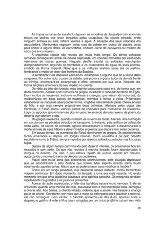 As tropas romanas de assalto fustigavam as muralhas de Jerusalém com enormes
blocos de pedras que eram lançados pelas catapultas. Na cidade cercada, onde
ninguém entrava ou saia, faltava víveres e água. A situação dos seus cidadãos era
assustadora. Moribundos vagavam pelas ruas da cidade em busca de alguma coisa
para comer e alguns deles, às escondidas, comiam carne de cadáveres ou mesmo de
ratos que encontravam.
      A orgulhosa cidade não resistiu por muito mais tempo. Os altivos soldados
romanos conseguiram entrar na cidade capitulada, em colunas formadas por centuriões
veteranos de outras guerras. Naquele desfile triunfal os soldados marchavam
disciplinadamente; seguindo as trombetas e os estandartes da águia de asas abertas,
símbolo da Roma Imperial. Notei que e os militares vestiam saias até os joelhos,
lembrando o modo de vestir dos homens da Escócia.
      O semblante rude daqueles centuriões, estampava o orgulho que só a vitória daria
na guerra. Por outro lado, o povo da cidade, que provara o gosto ácido da derrota frente
ao inimigo, encontrava-se amargurado e aflito, temendo por sua sorte. Naquele dia,
Roma ampliara a fronteira do seu império no oriente.
      De volta ao olho do furacão, meu espírito vagou para outra era, de forma que, em
dado momento, deparei com milhares de gregos invadindo o cobiçado território do Egito.
Eram muitos os invasores, inclusive mulheres e crianças, que vieram do outro lado do
mediterrâneo em seus barcos de madeiras, movidos a remos e velas. Pretendiam
estabelecer-se naquelas abençoadas terras, irrigadas naturalmente pelas cheias anuais
do Nilo, e por isso sempre propiciavam boas colheitas. Alertado pelos vigias das
fronteiras, o Faraó enviou velozes carros de combates para massacrar os invasores.
Logo os egípcios aproximaram-se dos intrusos, levantando densas nuvens de poeira do
deserto que cobriam o céu.
      Os gregos invasores, quando notaram as nuvens da morte, fizeram uma formação
em círculo com os pesados veículos de transporte. Entretanto, este artifício de defesa de
nada valeu, os carros de combate egípcio atravessaram o bloqueio e disseminaram a
morte através de seus hábeis e determinados arqueiros que disparavam setas certeiras.
      Em pouco tempo, os guerreiros do Faraó dominaram os gregos. Os sobreviventes
foram amarrados e, depois, em longas colunas, foram enviados a pé pelo deserto
escaldante rumo à Tebas, sempre vigiados por atentos soldados postados nas luxuosas
bigas.
      Depois de algum tempo caminhando pelo deserto infernal, os prisioneiros ficaram
exaustos e com sede. Os que não resistira à marcha forçada foram abandonados à
míngua no deserto. Por isso, o céu estava repleto de urubus voando em círculos,
aguardando o momento certo de devorar os cadáveres.
      Fiquei com muita pena dos prisioneiros sobreviventes; pela situação deplorável
que se encontravam e pelo destino que teriam. Meu espírito errante sofria muito
observando aquelas cenas. Mas o que eu poderia fazer para modificar a história?
      Como em um longo pesadelo, cujo despertar estava distante, minha tormentosa
viagem continuou. Em dado momento, fui lançado a uma era mais recente. No exato
momento em que uma quadrilha assaltava uma agência bancária. Os marginais rendiam
rapidamente os guardas e as pessoas presentes.
      Apesar da ação espetacular, o líder dos bandidos estava muito nervoso. E ele se
enfureceu quando uma menina de colo, assustada com a movimentação toda, começou
a chorar alto. Aos berros, o chefão irritado, ordenou que a jovem mãe fizesse a criança
parar de chorar. Entretanto, por mais que a moça se esforçasse para aquietar a menina,
ela não conseguia. Sem vacilar, o bandido aproximou-se das duas, apontou arma e
disparou o gatilho. A mãe e filha foram atingidas por um único projétil e caíram sem vida

                                                                                      68
 