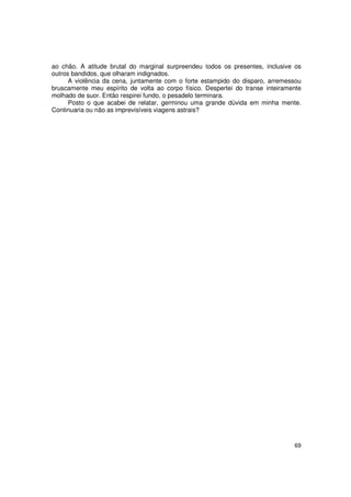 ao chão. A atitude brutal do marginal surpreendeu todos os presentes, inclusive os
outros bandidos, que olharam indignados.
      A violência da cena, juntamente com o forte estampido do disparo, arremessou
bruscamente meu espírito de volta ao corpo físico. Despertei do transe inteiramente
molhado de suor. Então respirei fundo, o pesadelo terminara.
      Posto o que acabei de relatar, germinou uma grande dúvida em minha mente.
Continuaria ou não as imprevisíveis viagens astrais?




                                                                                69
 