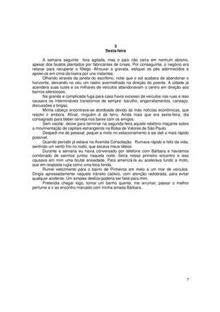 3
                                         Sexta-feira

       A semana seguinte fora agitada, mas o país não caíra em nenhum abismo,
apesar dos boatos plantados por fabricantes de crises. Por conseguinte, o negócio era
relaxar para recuperar o fôlego. Afrouxei a gravata, estiquei os pés adormecidos e
apoiei-os em cima da lixeira por uns instantes.
       Olhando através da janela do escritório, notei que o sol acabara de abandonar o
horizonte, deixando no céu um rastro avermelhado na direção do poente. A cidade já
acendera suas luzes e os milhares de veículos abandonavam o centro em direção aos
bairros silenciosos.
       Na grande e complicada fuga para casa havia excesso de veículos nas ruas e isso
causava os intermináveis transtornos de sempre: barulho, engarrafamentos, cansaço,
discussões e brigas.
       Minha cabeça encontrava-se atordoada devido às más notícias econômicas, que
resolvi ir embora. Afinal, ninguém é de ferro. Ainda mais que era sexta-feira, dia
consagrado para beber cerveja nos bares com os amigos.
       Sem vacilar, deixei para terminar na segunda-feira aquele relatório maçante sobre
a movimentação de capitais estrangeiros na Bolsa de Valores de São Paulo.
       Despedi-me do pessoal, pequei a moto no estacionamento e sai dali o mais rápido
possível.
       Quando percebi já estava na Avenida Consolação. Rumava rápido e feliz da vida,
sentindo um vento frio no rosto, que secava meus lábios.
       Durante a semana eu havia conversado por telefone com Bárbara e havíamos
combinado de sairmos juntos naquela noite. Seria nosso primeiro encontro e isso
causava em mim uma brutal ansiedade. Para amenizá-la eu acelerava fundo a moto,
que em resposta rugia como uma leoa ferida.
       Rumei velozmente para o bairro de Pinheiros em meio a um mar de veículos.
Dirigia apressadamente naquele trânsito caótico, com atenção redobrada, para evitar
qualquer acidente. Um simples deslize poderia ser fatal para mim.
       Pretendia chegar logo, tomar um banho quente, me arrumar; passar o melhor
perfume e ir ao encontro marcado com minha amada Bárbara.




                                                                                      7
 