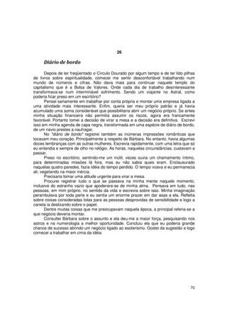 26

     Diário de bordo

       Depois de ter freqüentado o Círculo Dourado por algum tempo e de ter lido pilhas
de livros sobre espiritualidade, comecei me sentir desconfortável trabalhando num
mundo de números e cifras. Não dava mais para continuar naquele templo do
capitalismo que é a Bolsa de Valores. Onde cada dia de trabalho desinteressante
transformava-se num interminável sofrimento. Sendo um viajante no Astral, como
poderia ficar preso em um escritório?
       Pensei seriamente em trabalhar por conta própria e montar uma empresa ligada a
uma atividade mais interessante. Enfim, queria ser meu próprio patrão e já havia
acumulado uma soma considerável que possibilitaria abrir um negócio próprio. Se antes
minha situação financeira não permitia assumir os riscos, agora era francamente
favorável. Portanto tomei a decisão de virar a mesa e a decisão era definitiva. Escrevi
isso em minha agenda de capa negra, transformada em uma espécie de diário de bordo,
de um navio prestes a naufragar.
       No "diário de bordo" registrei também as inúmeras impressões românticas que
tocavam meu coração. Principalmente a respeito de Bárbara. No entanto, havia algumas
doces lembranças com as outras mulheres. Escrevia rapidamente, com uma letra que só
eu entendia e sempre de olho no relógio. As horas, naquelas circunstâncias, custavam a
passar.
       Preso no escritório, sentindo-me um inútil, vezes ouvia um chamamento íntimo,
para determinadas missões lá fora, mas eu não sabia quais eram. Enclausurado
naquelas quatro paredes, fazia idéia do tempo perdido. O tempo voava e eu permanecia
ali, vegetando na maior inércia.
       Precisaria tomar uma atitude urgente para virar a mesa.
       Procurei registrar tudo o que se passava na minha mente naquele momento,
inclusive do estranho vazio que apoderara-se de minha alma. Pensava em tudo, nas
pessoas, em mim próprio, no sentido da vida e escrevia sobre isso. Minha imaginação
perambulava por toda parte e eu sentia um enorme prazer em dar asas a ela. Refletia
sobre coisas consideradas tolas para as pessoas desprovidas de sensibilidade e logo a
caneta ia deslizando sobre o papel.
       Dentre muitas coisas que me preocupavam naquela época, a principal referia-se a
que negócio deveria montar.
       Consultei Bárbara sobre o assunto e ela deu-me a maior força, pesquisando nos
astros e na numerologia a melhor oportunidade. Concluiu ela que eu poderia grande
chance de sucesso abrindo um negócio ligado ao esoterismo. Gostei da sugestão e logo
comecei a trabalhar em cima da idéia.




                                                                                    70
 