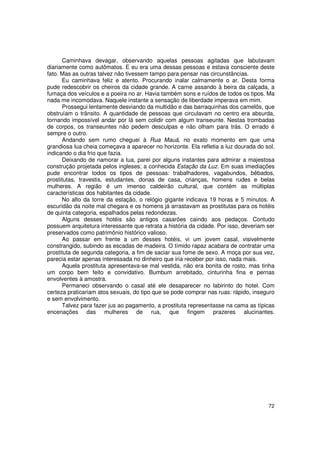 Caminhava devagar, observando aquelas pessoas agitadas que labutavam
diariamente como autômatos. E eu era uma dessas pessoas e estava consciente deste
fato. Mas as outras talvez não tivessem tampo para pensar nas circunstâncias.
      Eu caminhava feliz e atento. Procurando inalar calmamente o ar. Desta forma
pude redescobrir os cheiros da cidade grande. A carne assando à beira da calçada, a
fumaça dos veículos e a poeira no ar. Havia também sons e ruídos de todos os tipos. Ma
nada me incomodava. Naquele instante a sensação de liberdade imperava em mim.
      Prossegui lentamente desviando da multidão e das barraquinhas dos camelôs, que
obstruíam o trânsito. A quantidade de pessoas que circulavam no centro era absurda,
tornando impossível andar por lá sem colidir com algum transeunte. Nestas trombadas
de corpos, os transeuntes não pedem desculpas e não olham para trás. O errado é
sempre o outro.
      Andando sem rumo cheguei à Rua Mauá, no exato momento em que uma
grandiosa lua cheia começava a aparecer no horizonte. Ela refletia a luz dourada do sol,
indicando o dia frio que fazia.
      Deixando de namorar a lua, parei por alguns instantes para admirar a majestosa
construção projetada pelos ingleses; a conhecida Estação da Luz. Em suas imediações
pude encontrar todos os tipos de pessoas: trabalhadores, vagabundos, bêbados,
prostitutas, travestis, estudantes, donas de casa, crianças, homens rudes e belas
mulheres. A região é um imenso caldeirão cultural, que contém as múltiplas
características dos habitantes da cidade.
      No alto da torre da estação, o relógio gigante indicava 19 horas e 5 minutos. A
escuridão da noite mal chegara e os homens já arrastavam as prostitutas para os hotéis
de quinta categoria, espalhados pelas redondezas.
      Alguns desses hotéis são antigos casarões caindo aos pedaços. Contudo
possuem arquitetura interessante que retrata a história da cidade. Por isso, deveriam ser
preservados como patrimônio histórico valioso.
      Ao passar em frente a um desses hotéis, vi um jovem casal, visivelmente
constrangido, subindo as escadas de madeira. O tímido rapaz acabara de contratar uma
prostituta de segunda categoria, a fim de saciar sua fome de sexo. A moça por sua vez,
parecia estar apenas interessada no dinheiro que iria receber por isso, nada mais.
      Aquela prostituta apresentava-se mal vestida, não era bonita de rosto, mas tinha
um corpo bem feito e convidativo. Bumbum arrebitado, cinturinha fina e pernas
envolventes à amostra.
      Permaneci observando o casal até ele desaparecer no labirinto do hotel. Com
certeza praticariam atos sexuais, do tipo que se pode comprar nas ruas: rápido, inseguro
e sem envolvimento.
      Talvez para fazer jus ao pagamento, a prostituta representasse na cama as típicas
encenações das mulheres de rua, que fingem prazeres alucinantes.




                                                                                      72
 