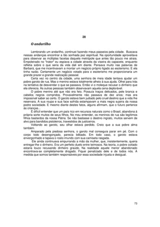 28

     O andarilho

       Lembrando um andarilho, continuei fazendo meus passeios pela cidade. Buscava
nessas andanças encontrar a tão sonhada paz espiritual. Na oportunidade aproveitava
para observar as múltiplas facetas daquela metrópole que antes tão pouco me atraia.
Empoleirado no "trator" eu espiava a cidade através da viseira do capacete, enquanto
refletia sobre o que seria da vida dali em diante. Pensava muito nas palavras de
Barbará, que me incentivavam a montar um negócio próprio ligado ao esoterismo. E ela
tinha razão. Certamente um negócio votado para o esoterismo me proporcionaria um
grande prazer e grande realização pessoal.
       Certa vez no centro da cidade, uma senhora de meia idade tentava ajudar um
pobre garoto de rua. Mas o menino estava totalmente alheio à sua ajuda. Olhei para trás
na tentativa de desvendar o que se passava. Então vi o moleque recusar o dinheiro que
ela oferecia. As outras pessoas também observavam aquela cena deplorável.
       O pobre menino até que não era feio. Possuía traços delicados, pele branca e
cabelos negros compridos. Provavelmente não passava de dez anos; mas era
impossível saber ao certo. O garoto estava bem judiado pelo cruel destino que a vida lhe
reservara. A sua roupa e sua face sofrida estampavam a mais negra sujeira da nossa
podre sociedade. E mesmo diante destes fatos, alguns afirmam, que o futuro pertence
às crianças...
       É difícil entender que um país rico em recursos naturais como o Brasil, abandona à
própria sorte muitos de seus filhos. No meu entender, os meninos de rua são legítimos
filhos bastardos da nossa Pátria. Se não bastasse o destino ingrato, muitos servem de
alvo para bandidos pistoleiros, travestidos de justiceiros.
       Voltando ao garoto, seu olhar estava perdido. Creio que a sua pobre alma
também.
       Amparado pela piedosa senhora, o garoto mal conseguia parar em pé. Com o
corpo todo desengonçado, parecia bêbado. Em todo caso, o garoto estava
envergonhado e tapava o rosto imundo com sua camiseta rasgada.
        Ele ainda continuava empurrando a mão da mulher, que, insistentemente, queria
entregar-lhe o dinheiro. Era um perfeito duelo entre teimosos. Na teoria, o pobre coitado
estaria louco recusando dinheiro graúdo. Na realidade aquele menor abandonado
encontrava-se completamente drogado. Fiquei penalizado dele e de todos nós. A
medida que somos também responsáveis por essa sociedade injusta e desigual.




                                                                                      73
 