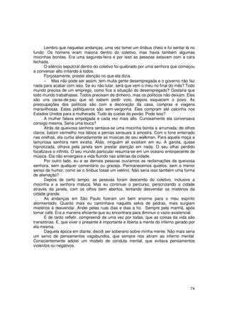 Lembro que naquelas andanças, uma vez tomei um ônibus cheio e fui sentar lá no
fundo. Os homens eram maioria dentro do coletivo, mas havia também algumas
mocinhas bonitas. Era uma segunda-feira e por isso as pessoas estavam com a cara
fechada.
      O silêncio sepulcral dentro do coletivo foi quebrado por uma senhora que começou
a conversar alto irritando à todos.
      Forçosamente, prestei atenção no que ela dizia.
      − Mas não pode ser assim, tem muita gente desempregada e o governo não faz
nada para acabar com isso. Se eu não lutar, será que vem o meu no final do mês? Todo
mundo precisa de um emprego, como fica a situação do desempregado? Gostaria que
todo mundo trabalhasse. Todos precisam de dinheiro, mas os políticos não deixam. Eles
são uns caras-de-pau que só sabem pedir voto, depois esquecem o povo. As
preocupações dos políticos são com a decoração da casa, compras e viagens
maravilhosas. Estes politiqueiros são sem-vergonha. Eles compram até calcinha nos
Estados Unidos para a mulherada. Tudo às custas do povão. Pode isso?
      A mulher falava empolgada e cada vez mais alto. Curiosamente ela conversava
consigo mesma. Seria uma louca?
      Atrás da queixosa senhora sentava-se uma mocinha bonita e arrumada; de olhos
claros, batom vermelho nos lábios e pernas sensuais à amostra. Com o fone enterrado
nas orelhas, ela curtia alienadamente as músicas de seu walkman. Para aquela moça a
lamuriosa senhora nem existia. Aliás, ninguém ali existiam em eu. A garota, quase
hipnotizada, olhava pela janela sem prestar atenção em nada. O seu olhar perdido
focalizava o infinito. O seu mundo particular resumia-se em um oceano entorpecente de
música. Ela não enxergava a vida fluindo nas artérias da cidade.
      Por outro lado, eu e as demais pessoas ouvíamos as reclamações da queixosa
senhora, sem qualquer comentário ou gracejo. Permanecemos quietos, sem o menor
senso de humor, como se o ônibus fosse um velório. Não seria isso também uma forma
de alienação?
      Depois de certo tempo, as pessoas foram descendo do coletivo, inclusive a
mocinha e a senhora maluca. Mas eu continuei o percurso, perscrutando a cidade
através da janela, com os olhos bem abertos, tentando desvendar os mistérios da
cidade grande.
      As andanças em São Paulo fizeram um bem enorme para o meu espírito
atormentado. Quanto mais eu caminhava naquela selva de pedras, mais surgiam
mistérios à desvendar. Andei pelas ruas dias e dias a fio. Sempre pela manhã, após
tomar café. Era a maneira eficiente que eu encontrara para diminuir o vazio existencial.
      E de tanto refletir, compreendi de uma vez por todas, que as coisas da vida são
transitórias. E, que viver o presente é importante e liberta a mente do inferno gerado por
ela mesma.
      Daquela época em diante, decidi ser soberano sobre minha mente. Não mais seria
um servo de pensamentos vagabundos, que sempre nos atiram ao inferno mental.
Conscientemente adotei um modelo de conduta mental, que evitava pensamentos
violentos ou negativos.




                                                                                       74
 