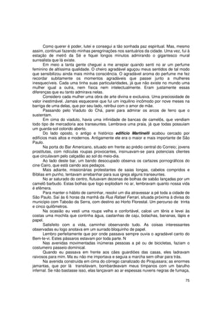 Como querer é poder, lutei e consegui a tão sonhada paz espiritual. Mas, mesmo
assim, continuei fazendo minhas peregrinações nos santuários da cidade. Uma vez, fui à
estação de metrô da Sé e fiquei longos minutos admirando o gigantesco mural
surrealista que lá existe.
       Em meio a tanta gente cheguei a me arrepiar quando senti no ar um perfume
feminino de altíssima qualidade. O cheiro agradável aguçou meus sentidos de tal modo
que sensibilizou ainda mais minha consciência. O agradável aroma do perfume me fez
recordar subitamente os momentos agradáveis que passei junto a mulheres
inesquecíveis. Cada uma tinha suas particularidades, já que não existe no mundo uma
mulher igual a outra, nem física nem intelectualmente. Eram justamente essas
diferenças que eu tanto admirava nelas.
       Considero cada mulher uma obra de arte divina e exclusiva. Uma preciosidade de
valor inestimável. Jamais esquecerei que fui um inquilino incômodo por nove meses na
barriga de uma delas, que por seu lado, retribui com o amor de mãe.
       Passando pelo Viaduto do Chá, parei para admirar os arcos de ferro que o
sustentam.
       Em cima do viaduto, havia uma infinidade de bancas de camelôs, que vendiam
todo tipo de mercadoria aos transeuntes. Lembrava uma praia, já que todas possuiam
um guarda-sol colorido aberto.
       Do lado oposto, o antigo e histórico edifício Martinelli acabou cercado por
edifícios mais altos e modernos. Antigamente ele era o maior e mais importante de São
Paulo.
       Na porta do Bar Americano, situado em frente ao prédio central do Correio; jovens
prostitutas, com ridículas roupas provocantes, insinuavam-se para potenciais clientes
que circulavam pelo calçadão ao sol do meio-dia.
       Ao lado deste bar, um bando desocupado observa os cartazes pornográficos do
cine Cairo, que está caindo aos pedaços.
       Mais adiante, missionárias protestantes de saias longas, cabelos compridos e
Bíblias em punho, tentavam arrebanhar para sua igreja alguns transeuntes.
       No ar saturado do centro, flutuavam dezenas de bolhas de sabão lançadas por um
camelô barbudo. Estas bolhas que logo explodiam no ar, lembravam quanto nossa vida
é efêmera.
       Para manter o hábito de caminhar, resolvi um dia atravessar a pé toda a cidade de
São Paulo. Saí às 6 horas da manhã da Rua Rafael Ferrari, situada próxima à divisa do
município com Taboão da Serra, com destino ao Horto Florestal. Um percurso de trinta
e cinco quilômetros.
       Na ocasião eu vesti uma roupa velha e confortável, calcei um tênis e levei às
costas uma mochila que continha água, castanhas de caju, bolachas, bananas, lápis e
papel.
       Satisfeito com a vida, caminhei observando tudo. As coisas interessantes
observadas eu logo anotava em um surrado bloquinho de papel.
       Lembro perfeitamente que por onde passava sempre ouvia o agradável canto do
Bem-te-vi. Estes pássaros estavam por toda parte. N
       Nas avenidas movimentadas inúmeras pessoas a pé ou de bicicletas, faziam o
costumeiro passeio dominical.
       Quando eu passava em frente aos cães guardiões das casas, eles ladravam
raivosos para mim. Ma eu não me importava e seguia a marcha sem olhar para trás.
       Na avenida construída em cima do córrego canalizado do Pirajussara; as enormes
jamantas, que por lá transitavam, bombardeavam meus tímpanos com um barulho
infernal. Se não bastasse isso, elas lançavam ao ar espessas nuvens negras de fumaça,

                                                                                     75
 