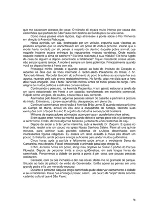 que me causavam acessos de tosse. O trânsito ali estava muito intenso por causa dos
caminhões que partiam de São Paulo com destino ao Sul do país ou vice-versa.
       Como meus passos eram rápidos, logo atravessei a ponte sobre o Rio Pinheiros
em direção à Avenida Rebouças.
       Nesta avenida, um cão, destroçado por um veículo, expunha suas vísceras as
pessoas enojadas que se encontravam em um ponto de ônibus próximo. Vendo que a
morte havia rondado por ali, pensei a respeito do destino daquele pobre animal, que
naquele instante estava entregue às repugnantes moscas varejeiras. Onde estaria
naquele instante a alma do cachorro? Ela teria realizado a sua missão? Ele teria fugido
da casa de alguém e depois encontrado a fatalidade? Fiquei matutando coisas assim,
não sei por quanto tempo. A morte é sempre um tema polêmico. Principalmente quando
você se depara frente à frente com ela.
       Prossegui minha jornada e quando passei ao lado do Instituto do Coração e,
recordei os dias que ali ficou internado o recém-eleito Presidente do Brasil, o Sr.
Tancredo Neves. Recordei também do sofrimento do povo brasileiro ao acompanhar sua
agonia, rezando pelo seu pronto restabelecimento. No fundo, algo me dizia que a hora
dele havia chegado. Dito e feito: Tancredo morreu antes de tomar posse do cargo. Para
alegria de muitos políticos e militares conservadores.
       Continuando o percurso, na Avenida Pacaembu, vi um garoto estourar a janela de
um carro estacionado em frente a um casarão, transformado em escritório comercial.
Rápido como um gato, ele roubou o toca-fitas e saiu correndo.
       Alarmadas pelo barulho, algumas pessoas saíram do casarão e partiram à procura
do infeliz. Entretanto, o jovem espertalhão, desapareceu em pleno dia.
       Continuei caminhando em direção à Avenida Brás Leme. E quando estava próximo
ao Campo de Marte, avistei no céu azul a esquadrilha da fumaça, fazendo suas
evoluções com o Super Tucano O orgulho da indústria aeroespacial brasileira.
       Milhares de espectadores admirados acompanhavam aquele belo show aéreo.
       Eram quase onze horas da manhã quando deixei o campo para trás e já começava
a sentir fome. Então, devorei algumas bananas, juntamente com castanhas de caju.
       Depois de andar a Brás Leme inteirinha, subi a Avenida Dr. Zuquim. E quase no
final dela, resolvi orar um pouco na igreja Nossa Senhora Salete. Parei ali uns quinze
minutos, para admirar suas paredes cobertas de azulejos desenhados com
interessantes figuras religiosas. Eu estava um tanto exausto e meus pés doíam um
pouco. Entretanto, ainda possuía energia suficiente para andar muitos quilômetros.
       Cinco horas após a partida e felizmente pude avistar a verdejante Serra da
Cantareira, meu destino. Fiquei emocionado e animado para logo chegar lá.
       Enfim, às treze horas em ponto, atingi meu objetivo ao cruzar o portão do Parque
Florestal. Depois de percorrer trinta e cinco quilômetros, em seis longas horas de
caminhada. Percorrendo a cidade de ponta a ponta à pé, coisa que poucas pessoas
realizaram.
       Cansado, com os pés inchados e dor nas coxas; deitei-me no gramado do parque.
Situado ao lado do palácio de verão do Governador. Então apoiei as pernas em uma
grande pedra e fiz um merecido repouso.
       Durante o percurso daquela longa caminhada pude observar calmamente a cidade
e seus habitantes. Creio que consegui provar, assim, um pouco da "sopa" deste enorme
cadeirão cultural que é São Paulo.




                                                                                    76
 