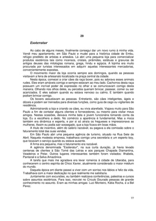 29

     Esoteratur

       Ao cabo de alguns meses, finalmente consegui dar um novo rumo à minha vida.
Vendi meu apartamento, em São Paulo e mudei para a histórica cidade de Embu,
refúgio predileto de artistas e artesãos. Lá abri uma pequena loja para comercializar
produtos esotéricos tais como incensos, cristais, pirâmides, estátuas e gravuras de
antigos deuses das mitologias romana, grega, hindu e egípcia. A lojinha era muito
procurada por turistas interessados em adquirir aquelas interessantes mercadorias,
convenientemente expostas.
       O movimento maior da loja ocorria sempre aos domingos, quando as pessoas
visitavam a feira de artesanato localizada na praça central da cidade.
       Nesta época, comecei a criar cães da raça boxer, pois eu adorava esses animais
rudes. Eles eram amáveis comigo e sempre estavam ao meu lado. Cachorros desta raça
possuem um incrível poder de expressão no olhar e se comunicavam comigo desta
maneira. Olhando nos olhos deles, eu percebia queriam brincar, passear, comer ou ser
acariciados. E eles sabiam quando eu estava nervoso ou calmo. E também quando
podiam brincar comigo.
       Os boxers assustavam as pessoas. Entretanto, são cães inteligentes, ágeis e
dóceis e podem ser treinados para diversas funções, como guia de cego ou vigilantes de
residência.
       Administrando a loja e criando os cães, eu vivia atarefado. Viajava muito para São
Paulo a fim de contatar alguns clientes e fornecedores, ou mesmo para visitar meus
amigos. Nestas ocasiões, deixava minha bela e jovem funcionária tomando conta da
loja. Eu a escolhera a dedo. No comércio a aparência é fundamental, Mas a moca
também era dinâmica e esperta, e por si só atraía os fregueses e impressionava as
mulheres. Assim eu podia sair sossegado, que a loja ficava em boas mãos.
       A título de incentivo, além do salário razoável, eu pagava a ela comissão sobre o
faturamento total das suas vendas.
       Em São Paulo abri uma pequena agência de turismo, situado na Rua Sete de
Abril. Naquela modesta empresa, trabalhava comigo uma secretária e um esperto boy,
que tocavam o serviço quando eu estava ausente.
       A firma era pequena, mas o faturamento era razoável.
       A agência denominada "Esoteratur", na sua curta duração, já havia levado
centenas de clientes à São Tomé das Letras e aos parques Chapada Diamantina,
Veadeiros e Petar. Outros lugares interessantes também foram visitados: Ilhabela,
Pantanal e a Selva Amazônica.
       A tarefa que mais me agradava era levar romeiros à cidade de Uberaba, para
conhecerem o centro espírita de Chico Xavier, atualmente considerado o maior médium
do mundo.
       Daquela época em diante passei a viver com um sorriso nos lábios e feliz da vida.
Trabalhava com a maior dedicação no que realmente me satisfazia.
       Juntamente com excursões, eu também realizava conferências, palestras e cursos
sobre assuntos esotéricos. Para isso, recrutei no Círculo Dourado pessoas de grande
conhecimento no assunto. Eram as minhas amigas: Luci Monteiro, Kátia Rocha, e a Bel
Perez.



                                                                                      77
 