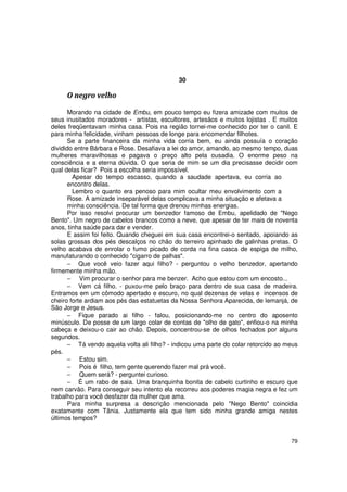 30

     O negro velho

       Morando na cidade de Embu, em pouco tempo eu fizera amizade com muitos de
seus inusitados moradores - artistas, escultores, artesãos e muitos lojistas . E muitos
deles freqüentavam minha casa. Pois na região tornei-me conhecido por ter o canil. E
para minha felicidade, vinham pessoas de longe para encomendar filhotes.
       Se a parte financeira da minha vida corria bem, eu ainda possuía o coração
dividido entre Bárbara e Rose. Desafiava a lei do amor, amando, ao mesmo tempo, duas
mulheres maravilhosas e pagava o preço alto pela ousadia. O enorme peso na
consciência e a eterna dúvida. O que seria de mim se um dia precisasse decidir com
qual delas ficar? Pois a escolha seria impossível.
        Apesar do tempo escasso, quando a saudade apertava, eu corria ao
       encontro delas.
        Lembro o quanto era penoso para mim ocultar meu envolvimento com a
       Rose. A amizade inseparável delas complicava a minha situação e afetava a
       minha consciência. De tal forma que drenou minhas energias.
       Por isso resolvi procurar um benzedor famoso de Embu, apelidado de "Nego
Bento". Um negro de cabelos brancos como a neve, que apesar de ter mais de noventa
anos, tinha saúde para dar e vender.
       E assim foi feito. Quando cheguei em sua casa encontrei-o sentado, apoiando as
solas grossas dos pés descalços no chão do terreiro apinhado de galinhas pretas. O
velho acabava de enrolar o fumo picado de corda na fina casca de espiga de milho,
manufaturando o conhecido "cigarro de palhas".
       − Que você veio fazer aqui filho? - perguntou o velho benzedor, apertando
firmemente minha mão.
       − Vim procurar o senhor para me benzer. Acho que estou com um encosto...
       − Vem cá filho. - puxou-me pelo braço para dentro de sua casa de madeira.
Entramos em um cômodo apertado e escuro, no qual dezenas de velas e incensos de
cheiro forte ardiam aos pés das estatuetas da Nossa Senhora Aparecida, de Iemanjá, de
São Jorge e Jesus.
       − Fique parado ai filho - falou, posicionando-me no centro do aposento
minúsculo. De posse de um largo colar de contas de "olho de gato", enfiou-o na minha
cabeça e deixou-o cair ao chão. Depois, concentrou-se de olhos fechados por alguns
segundos.
       − Tá vendo aquela volta ali filho? - indicou uma parte do colar retorcido ao meus
pés.
       − Estou sim.
       − Pois é filho, tem gente querendo fazer mal prá você.
       − Quem será? - perguntei curioso.
       − É um rabo de saia. Uma branquinha bonita de cabelo curtinho e escuro que
nem carvão. Para conseguir seu intento ela recorreu aos poderes magia negra e fez um
trabalho para você desfazer da mulher que ama.
       Para minha surpresa a descrição mencionada pelo "Nego Bento" coincidia
exatamente com Tânia. Justamente ela que tem sido minha grande amiga nestes
últimos tempos?


                                                                                     79
 