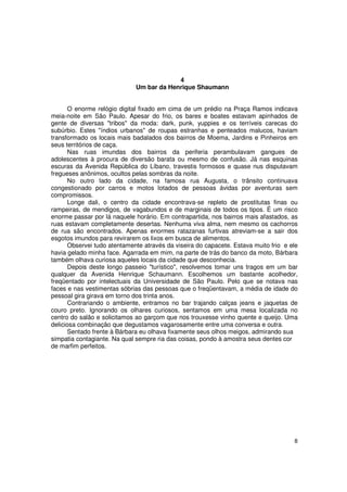 4
                              Um bar da Henrique Shaumann


       O enorme relógio digital fixado em cima de um prédio na Praça Ramos indicava
meia-noite em São Paulo. Apesar do frio, os bares e boates estavam apinhados de
gente de diversas "tribos" da moda: dark, punk, yuppies e os terríveis carecas do
subúrbio. Estes "índios urbanos" de roupas estranhas e penteados malucos, haviam
transformado os locais mais badalados dos bairros de Moema, Jardins e Pinheiros em
seus territórios de caça.
       Nas ruas imundas dos bairros da periferia perambulavam gangues de
adolescentes à procura de diversão barata ou mesmo de confusão. Já nas esquinas
escuras da Avenida República do Líbano, travestis formosos e quase nus disputavam
fregueses anônimos, ocultos pelas sombras da noite.
       No outro lado da cidade, na famosa rua Augusta, o trânsito continuava
congestionado por carros e motos lotados de pessoas ávidas por aventuras sem
compromissos.
       Longe dali, o centro da cidade encontrava-se repleto de prostitutas finas ou
rampeiras, de mendigos, de vagabundos e de marginais de todos os tipos. É um risco
enorme passar por lá naquele horário. Em contrapartida, nos bairros mais afastados, as
ruas estavam completamente desertas. Nenhuma viva alma, nem mesmo os cachorros
de rua são encontrados. Apenas enormes ratazanas furtivas atreviam-se a sair dos
esgotos imundos para revirarem os lixos em busca de alimentos.
       Observei tudo atentamente através da viseira do capacete. Estava muito frio e ele
havia gelado minha face. Agarrada em mim, na parte de trás do banco da moto, Bárbara
também olhava curiosa aqueles locais da cidade que desconhecia.
       Depois deste longo passeio "turístico", resolvemos tomar uns tragos em um bar
qualquer da Avenida Henrique Schaumann. Escolhemos um bastante acolhedor,
freqüentado por intelectuais da Universidade de São Paulo. Pelo que se notava nas
faces e nas vestimentas sóbrias das pessoas que o freqüentavam, a média de idade do
pessoal gira girava em torno dos trinta anos.
       Contrariando o ambiente, entramos no bar trajando calças jeans e jaquetas de
couro preto. Ignorando os olhares curiosos, sentamos em uma mesa localizada no
centro do salão e solicitamos ao garçom que nos trouxesse vinho quente e queijo. Uma
deliciosa combinação que degustamos vagarosamente entre uma conversa e outra.
       Sentado frente à Bárbara eu olhava fixamente seus olhos meigos, admirando sua
simpatia contagiante. Na qual sempre ria das coisas, pondo à amostra seus dentes cor
de marfim perfeitos.




                                                                                      8
 