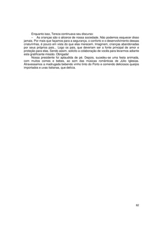 Enquanto isso, Tereza continuava seu discurso:
      − As crianças são o alicerce de nossa sociedade. Não podemos esquecer disso
jamais. Por mais que façamos para a segurança, o conforto e o desenvolvimento dessas
criaturinhas, é pouco em vista do que elas merecem. Imaginem, crianças abandonadas
por seus próprios pais... Logo os pais, que deveriam ser a fonte principal de amor e
proteção para elas. Sendo assim, solicito a colaboração de vocês para levarmos adiante
esta gratificante missão. Obrigada!
      Nossa presidente foi aplaudida de pé. Depois, sucedeu-se uma festa animada,
com muitos comes e bebes, ao som das músicas românticas de Júlio Iglesias.
Atravessamos a madrugada bebendo vinho tinto do Porto e comendo deliciosos queijos
importados e uvas italianas, que delícia.




                                                                                   82
 