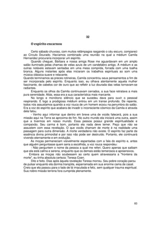 32

     O espírito encarnou

      Certo sábado chuvoso, com muitos relâmpagos rasgando o céu escuro, compareci
ao Círculo Dourado. Havíamos combinado uma reunião na qual a médium Camila
Hernandez procuraria incorporar um espírito.
      Quando cheguei, Bárbara e nossa amiga Rose me aguardavam em um amplo
salão iluminado pelas chamas de velas azuis de um candelabro antigo. A médium e as
outras notáveis estavam sentadas em uma mesa comprida, forrada com uma toalha
branca. Alguns instantes após elas iniciaram os trabalhos espirituais ao som uma
música clássica suave e relaxante.
Quando terminamos as preces rotineiras, Camila concentrou seus pensamentos a fim de
ser incorporada pelo espírito. Enquanto isso, eu olhava atentamente aquela mulher
fascinante, de cabelos cor de ouro que ao refletir a luz dourada das velas tornavam-se
radiantes.
      Enquanto os olhos da Camila continuavam cerrados, a sua face retratava a mais
pura serenidade. Aliás, essa era a sua característica mais marcante.
      No longo e monótono silêncio que se sucedeu dava para ouvir o pessoal
respirando. E logo a prodigiosa médium entrou em um transe profundo. De repente,
todos nós assustamos quando a voz rouca de um homem ecoou na penumbra do salão.
Era a voz do espírito que acabara de invadir o inconsciente cósmico da Camila e através
dela falou.
      - Venho aqui informar que dentro em breve uma de vocês falecerá, pois a sua
missão aqui na Terra se aproxima do fim. No outro mundo ela iniciará uma outra, assim
que a tivermos em nosso mundo. Essa pessoa possui grande espiritualidade e
compaixão. Seu carma é bom, portanto ela nada deve temer. Peço que não se
assustem com essa revelação. O que vocês chamam de morte é na realidade uma
passagem para outra dimensão. A morte verdadeira não existe. O espírito faz parte da
essência divina primordial e por isso não pode ser destruído. Portanto, ele continuará
vivendo eternamente e em evolução.
      As moças permaneciam visivelmente espantadas com a fala do espírito e, antes
que alguém perguntasse quem seria a escolhida, a voz rouca respondeu:
      - Não perguntem o nome da pessoa a qual me referi. Quero apenas que saibam
que ela está calma e serena, enquanto que os demais estão temerosos e apreensivos.
    Embora as moças não soubessem ao certo quem atravessaria a "fronteira da
morte", eu tinha absoluta certeza: Teresa Coen.
      Dito e feito. Dias após àquela revelação Teresa morreu. Seu pobre coração parou
de pulsar enquanto ela dormia tranqüila, esparramada em sua enorme cama de casal.
Creio que ela passou para o lado de lá imaculada e feliz, sem qualquer trauma espiritual.
Sua nobre missão terrena fora cumprida plenamente.




                                                                                      83
 