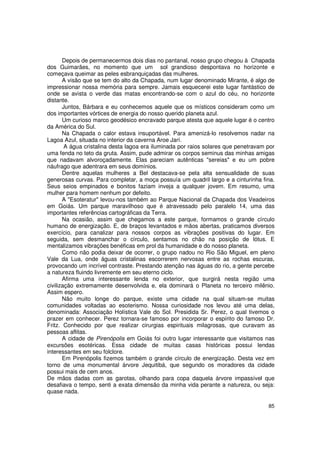 Depois de permanecermos dois dias no pantanal, nosso grupo chegou à Chapada
dos Guimarães, no momento que um sol grandioso despontava no horizonte e
começava queimar as peles esbranquiçadas das mulheres.
       A visão que se tem do alto da Chapada, num lugar denominado Mirante, é algo de
impressionar nossa memória para sempre. Jamais esquecerei este lugar fantástico de
onde se avista o verde das matas encontrando-se com o azul do céu, no horizonte
distante.
       Juntos, Bárbara e eu conhecemos aquele que os místicos consideram como um
dos importantes vórtices de energia do nosso querido planeta azul.
       Um curioso marco geodésico encravado parque atesta que aquele lugar é o centro
da América do Sul.
       Na Chapada o calor estava insuportável. Para amenizá-lo resolvemos nadar na
Lagoa Azul, situada no interior da caverna Aroe Jarí.
        A água cristalina desta lagoa era iluminada por raios solares que penetravam por
uma fenda no teto da gruta. Assim, pude admirar os corpos seminus das minhas amigas
que nadavam alvoroçadamente. Elas pareciam autênticas "sereias" e eu um pobre
náufrago que adentrara em seus domínios.
       Dentre aquelas mulheres a Bel destacava-se pela alta sensualidade de suas
generosas curvas. Para completar, a moça possuía um quadril largo e a cinturinha fina.
Seus seios empinados e bonitos faziam inveja a qualquer jovem. Em resumo, uma
mulher para homem nenhum por defeito.
       A "Esoteratur" levou-nos também ao Parque Nacional da Chapada dos Veadeiros
em Goiás. Um parque maravilhoso que é atravessado pelo paralelo 14, uma das
importantes referências cartográficas da Terra.
       Na ocasião, assim que chegamos a este parque, formamos o grande círculo
humano de energização. E, de braços levantados e mãos abertas, praticamos diversos
exercício, para canalizar para nossos corpos as vibrações positivas do lugar. Em
seguida, sem desmanchar o círculo, sentamos no chão na posição de lótus. E
mentalizamos vibrações benéficas em prol da humanidade e do nosso planeta.
       Como não podia deixar de ocorrer, o grupo nadou no Rio São Miguel, em pleno
Vale da Lua, onde águas cristalinas escorrerem nervosas entre as rochas escuras,
provocando um incrível contraste. Prestando atenção nas águas do rio, a gente percebe
a natureza fluindo livremente em seu eterno ciclo.
       Afirma uma interessante lenda no exterior, que surgirá nesta região uma
civilização extremamente desenvolvida e, ela dominará o Planeta no terceiro milênio.
Assim espero.
       Não muito longe do parque, existe uma cidade na qual situam-se muitas
comunidades voltadas ao esoterismo. Nossa curiosidade nos levou até uma delas,
denominada: Associação Holística Vale do Sol. Presidida Sr. Perez, o qual tivemos o
prazer em conhecer. Perez tornara-se famoso por incorporar o espírito do famoso Dr.
Fritz. Conhecido por que realizar cirurgias espirituais milagrosas, que curavam as
pessoas aflitas.
       A cidade de Pirenópolis em Goiás foi outro lugar interessante que visitamos nas
excursões esotéricas. Essa cidade de muitas casas históricas possui lendas
interessantes em seu folclore.
       Em Pirenópolis fizemos também o grande círculo de energização. Desta vez em
torno de uma monumental árvore Jequitibá, que segundo os moradores da cidade
possui mais de cem anos.
De mãos dadas com as garotas, olhando para copa daquela árvore impassível que
desafiava o tempo, senti a exata dimensão da minha vida perante a natureza, ou seja:
quase nada.

                                                                                     85
 