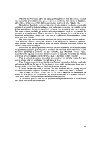Próximo de Pirenópolis corre as águas purificadoras do Rio das Almas, no qual
nos banhamos prazerosamente, após o que nos sentimos mais leves e dispostos.
Comentamos entre nós, em tom de brincadeira, que lavamos a alma naquele rio...
      No subúrbio da cidade, conhecemos uma estranha casa de meditação, encravada
no topo de uma colina, toda cercada por uma mata rasteira. A casa na verdade é uma
de barracão pintado de branco, sem forro no teto e com amplas janelas panorâmicas.
Das quais, mesmo sentado, se avista a pitoresca paisagem rural em um ângulo de
trezentos e sessenta graus. Mesmo se estando dentro da casa, tudo está ao alcance
das vistas: as hipnóticas montanhas, o céu azul, e o sol intenso. Este dourava as matas
e nos fazia suar de calor.
      Um outro lugar interessante que visitamos foi o Parque de Sete Cidades no Piauí.
Onde existiam curiosas formações rochosas e os enigmáticos desenhos rupestres.
Neste paraíso natural a água límpida do rio de refletia fielmente as nuvens brancas no
céu azul. Nunca vira coisa igual.
      Passeando no parque pudemos observar aqueles desenhos pré-históricos feitos
nos paredões rochosos, que intrigam os turistas e os cientistas do mundo inteiro. Eram
desenhos estranhos e pintados na cor vermelha, que chocaram nossas vistas.
Evidentemente aquelas inscrições testemunharam o passado misterioso de nossos
ancestrais. Em uma época perdida no tempo que os cientistas tentam resgatar.
      Para a sorte da ciência as inscrições se encontram em perfeito estado. Em que
pese o fato de estarem sujeitos as intempéries do ar livre.
      Para finalizar, excurcionamos também ao Parque Nacional de Itatiaia, localizado
na fronteira de Minas Gerais e o Rio de Janeiro. Uma região montanhosa, de ar puro e
densas matas, onde vivem diversas espécies de aves e animais.
      É neste parque que está o famoso Pico das Agulhas Negras; quase sempre
encoberto por nuvens espessas. Este pico é o segundo ponto mais elevado do Brasil.
      Sem sombra de dúvida, foi um período de ouro a Walkíria na presidência da
ordem. Na sua gestão ela incrementara as atividades culturais e as viagens turísticas.
Fatos muito contribuíram para nosso desenvolvimento pessoal.
      A Esoteratur, por sua vez, soube aproveitar este período em que a maré estava
para peixe e faturou substancialmente.




                                                                                    86
 