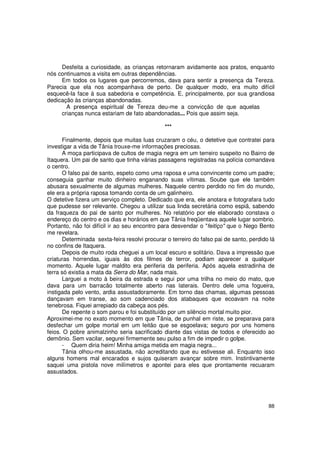 Desfeita a curiosidade, as crianças retornaram avidamente aos pratos, enquanto
nós continuamos a visita em outras dependências.
     Em todos os lugares que percorremos, dava para sentir a presença da Tereza.
Parecia que ela nos acompanhava de perto. De qualquer modo, era muito difícil
esquecê-la face à sua sabedoria e competência. E, principalmente, por sua grandiosa
dedicação às crianças abandonadas.
       A presença espiritual de Tereza deu-me a convicção de que aquelas
     crianças nunca estariam de fato abandonadas... Pois que assim seja.

                                               ***

      Finalmente, depois que muitas luas cruzaram o céu, o detetive que contratei para
investigar a vida de Tânia trouxe-me informações preciosas.
      A moça participava de cultos de magia negra em um terreiro suspeito no Bairro de
Itaquera. Um pai de santo que tinha várias passagens registradas na polícia comandava
o centro.
      O falso pai de santo, espeto como uma raposa e uma convincente como um padre;
conseguia ganhar muito dinheiro enganando suas vítimas. Soube que ele também
abusara sexualmente de algumas mulheres. Naquele centro perdido no fim do mundo,
ele era a própria raposa tomando conta de um galinheiro.
O detetive fizera um serviço completo. Dedicado que era, ele anotara e fotografara tudo
que pudesse ser relevante. Chegou a utilizar sua linda secretária como espiã, sabendo
da fraqueza do pai de santo por mulheres. No relatório por ele elaborado constava o
endereço do centro e os dias e horários em que Tânia freqüentava aquele lugar sombrio.
Portanto, não foi difícil ir ao seu encontro para desvendar o "feitiço" que o Nego Bento
me revelara.
      Determinada sexta-feira resolvi procurar o terreiro do falso pai de santo, perdido lá
no confins de Itaquera.
      Depois de muito roda cheguei a um local escuro e solitário. Dava a impressão que
criaturas horrendas, iguais às dos filmes de terror, podiam aparecer a qualquer
momento. Aquele lugar maldito era periferia da periferia. Após aquela estradinha de
terra só existia a mata da Serra do Mar, nada mais.
      Larguei a moto à beira da estrada e segui por uma trilha no meio do mato, que
dava para um barracão totalmente aberto nas laterais. Dentro dele uma fogueira,
instigada pelo vento, ardia assustadoramente. Em torno das chamas, algumas pessoas
dançavam em transe, ao som cadenciado dos atabaques que ecoavam na noite
tenebrosa. Fiquei arrepiado da cabeça aos pés.
      De repente o som parou e foi substituído por um silêncio mortal muito pior.
Aproximei-me no exato momento em que Tânia, de punhal em riste, se preparava para
desfechar um golpe mortal em um leitão que se esgoelava; seguro por uns homens
feios. O pobre animalzinho seria sacrificado diante das vistas de todos e oferecido ao
demônio. Sem vacilar, segurei firmemente seu pulso a fim de impedir o golpe.
      - Quem diria heim! Minha amiga metida em magia negra...
      Tânia olhou-me assustada, não acreditando que eu estivesse ali. Enquanto isso
alguns homens mal encarados e sujos quiseram avançar sobre mim. Instintivamente
saquei uma pistola nove milímetros e apontei para eles que prontamente recuaram
assustados.




                                                                                        88
 