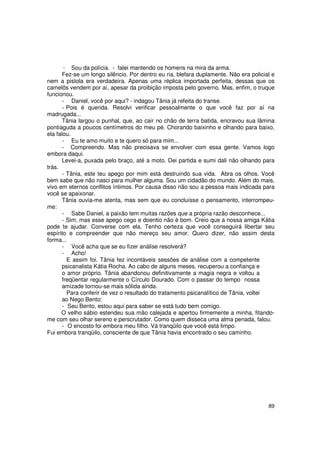 Sou da polícia. - falei mantendo os homens na mira da arma.
       Fez-se um longo silêncio. Por dentro eu ria, blefara duplamente. Não era policial e
nem a pistola era verdadeira. Apenas uma réplica importada perfeita, dessas que os
camelôs vendem por aí, apesar da proibição imposta pelo governo. Mas, enfim, o truque
funcionou.
       - Daniel, você por aqui? - indagou Tânia já refeita do transe.
       - Pois é querida. Resolvi verificar pessoalmente o que você faz por aí na
madrugada...
       Tânia largou o punhal, que, ao cair no chão de terra batida, encravou sua lâmina
pontiaguda a poucos centímetros do meu pé. Chorando baixinho e olhando para baixo,
ela falou.
       - Eu te amo muito e te quero só para mim...
       - Compreendo. Mas não precisava se envolver com essa gente. Vamos logo
embora daqui.
       Levei-a, puxada pelo braço, até a moto. Dei partida e sumi dali não olhando para
trás.
       - Tânia, este teu apego por mim está destruindo sua vida. Abra os olhos. Você
bem sabe que não nasci para mulher alguma. Sou um cidadão do mundo. Além do mais,
vivo em eternos conflitos íntimos. Por causa disso não sou a pessoa mais indicada para
você se apaixonar.
       Tânia ouvia-me atenta, mas sem que eu concluísse o pensamento, interrompeu-
me:
       - Sabe Daniel, a paixão tem muitas razões que a própria razão desconhece...
       - Sim, mas esse apego cego e doentio não é bom. Creio que a nossa amiga Kátia
pode te ajudar. Converse com ela. Tenho certeza que você conseguirá libertar seu
espírito e compreender que não mereço seu amor. Quero dizer, não assim desta
forma...
       - Você acha que se eu fizer análise resolverá?
       - Acho!
         E assim foi. Tânia fez incontáveis sessões de análise com a competente
       psicanalista Kátia Rocha. Ao cabo de alguns meses, recuperou a confiança e
       o amor próprio. Tânia abandonou definitivamente a magia negra e voltou a
       freqüentar regularmente o Círculo Dourado. Com o passar do tempo nossa
       amizade tornou-se mais sólida ainda.
         Para conferir de vez o resultado do tratamento psicanalítico de Tânia, voltei
       ao Nego Bento:
       - Seu Bento, estou aqui para saber se está tudo bem comigo.
      O velho sábio estendeu sua mão calejada e apertou firmemente a minha, fitando-
me com seu olhar sereno e perscrutador. Como quem disseca uma alma penada, falou.
       - O encosto foi embora meu filho. Vá tranqüilo que você está limpo.
Fui embora tranqüilo, consciente de que Tânia havia encontrado o seu caminho.




                                                                                       89
 