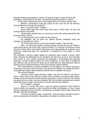 Naquele ambiente esfumaçado e ruidoso, de trago em trago, a nossa conversa fútil
prosseguia animadamente. Ao redor, os outros provavelmente faziam o mesmo.
      A certa altura, saboreando com o olhar aquele doce em forma de pessoa, falei:
      − Bárbara, conversamos muito das coisas da vida, mas não de nós mesmos.
Que tal falarmos um pouquinho da gente?
      − Bem, o que quer saber? - indagou.
      − Quero saber algo mais sobre esta linda moça a minha frente, da qual não
consigo desviar meus olhos.
      − Compreendo, tentarei fazer um resumo da minha vida; embora seja difícil falar
da gente mesmo, não é?
      Fiz um sinal afirmativo com a cabeça e ela continuou.
      − Na realidade, não sei quem sou. Mesmo fazendo meditação ainda não
consegui me descobrir por inteira.
      − Ah, então temos isso em comum pois também medito – falei sorrindo.
      − Bem... sou filha de pai árabe e mãe portuguesa. Do lado de meu pai "herdei" o
gosto pela música e de minha mãe o gosto da dança. E foi ela que me ensinou a difícil
dança do ventre. Minha mãe também influenciou-me no aprendizado de ocultismo; o que
tornou-se fundamental para mim atualmente. O esoterismo é meu prazer e minha
profissão.
Sou jornalista e escrevo artigos ligados ao misticismo para revistas e jornais. Além
disso, participo da elaboração de um programa de rádio que vai ao ar aos domingos
pela manhã. E mais, presto consultoria de grafologia e numerologia para algumas
empresas. Também atendo clientes em minha residência. A maior parte é constituída
por mulheres; pois os homens em geral não se interessam por esses assuntos. Mas os
clientes homens estão aparecendo. Acho que os tempos estão mudando.
      Sem interrompê-la eu prestava atenção em suas palavras, ao mesmo tempo que
olhava para ela como quem olha para uma deusa viva. Bárbara era realmente linda e
suas palavras meigas e doces poderiam derreter até os corações mais duros.
      Ela continuou falando.
      − Nenhuma mulher gosta de dizer a idade, mas não me importo e vou dizer a
minha. Tenho vinte e nove anos bem vividos. Estou contente e em paz comigo mesma.
Sempre encaro os fatos de maneira positiva, pois possuo muita fé em Deus. Sou do tipo
que gosta de viver a vida, mas sem excessos. Não me considero perfeccionista, embora
goste das coisas corretas. Como todo ser humano tenho lá meus defeitos.
      − Por exemplo? - indaguei.
      − Quero um mundo mais justo, o que me parece impossível. Outro defeito é
confiar demais nas pessoas e elas normalmente estão interessadas um duas coisas
apenas, satisfação sexual e dinheiro. Acontece que considero essas coisas causas dos
grandes males da humanidade.
      − Concordo em parte contigo - argumentei - acho que sexo e dinheiro causam o
mal se as pessoas permanecerem cegas para a realidade e o sentido da vida.




                                                                                   9
 