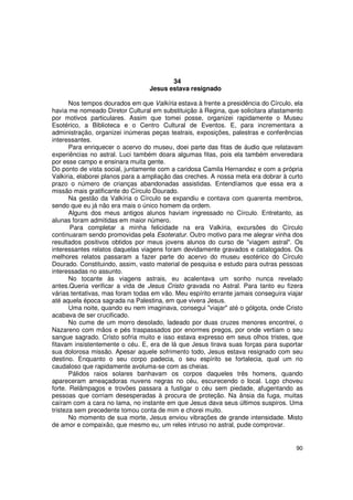 34
                                  Jesus estava resignado

       Nos tempos dourados em que Valkíria estava à frente a presidência do Círculo, ela
havia me nomeado Diretor Cultural em substituição à Regina, que solicitara afastamento
por motivos particulares. Assim que tomei posse, organizei rapidamente o Museu
Esotérico, a Biblioteca e o Centro Cultural de Eventos. E, para incrementara a
administração, organizei inúmeras peças teatrais, exposições, palestras e conferências
interessantes.
       Para enriquecer o acervo do museu, doei parte das fitas de áudio que relatavam
experiências no astral. Luci também doara algumas fitas, pois ela também enveredara
por esse campo e ensinara muita gente.
Do ponto de vista social, juntamente com a caridosa Camila Hernandez e com a própria
Valkiria, elaborei planos para a ampliação das creches. A nossa meta era dobrar à curto
prazo o número de crianças abandonadas assistidas. Entendíamos que essa era a
missão mais gratificante do Círculo Dourado.
       Na gestão da Valkíria o Círculo se expandiu e contava com quarenta membros,
sendo que eu já não era mais o único homem da ordem.
       Alguns dos meus antigos alunos haviam ingressado no Círculo. Entretanto, as
alunas foram admitidas em maior número.
       Para completar a minha felicidade na era Valkíria, excursões do Círculo
continuaram sendo promovidas pela Esoteratur. Outro motivo para me alegrar vinha dos
resultados positivos obtidos por meus jovens alunos do curso de "viagem astral". Os
interessantes relatos daquelas viagens foram devidamente gravados e catalogados. Os
melhores relatos passaram a fazer parte do acervo do museu esotérico do Círculo
Dourado. Constituindo, assim, vasto material de pesquisa e estudo para outras pessoas
interessadas no assunto.
       No tocante às viagens astrais, eu acalentava um sonho nunca revelado
antes.Queria verificar a vida de Jesus Cristo gravada no Astral. Para tanto eu fizera
várias tentativas, mas foram todas em vão. Meu espírito errante jamais conseguira viajar
até aquela época sagrada na Palestina, em que vivera Jesus.
       Uma noite, quando eu nem imaginava, consegui "viajar" até o gólgota, onde Cristo
acabava de ser crucificado.
       No cume de um morro desolado, ladeado por duas cruzes menores encontrei, o
Nazareno com mãos e pés traspassados por enormes pregos, por onde vertiam o seu
sangue sagrado. Cristo sofria muito e isso estava expresso em seus olhos tristes, que
fitavam insistentemente o céu. E, era de lá que Jesus tirava suas forças para suportar
sua dolorosa missão. Apesar aquele sofrimento todo, Jesus estava resignado com seu
destino. Enquanto o seu corpo padecia, o seu espírito se fortalecia, qual um rio
caudaloso que rapidamente avoluma-se com as cheias.
       Pálidos raios solares banhavam os corpos daqueles três homens, quando
apareceram ameaçadoras nuvens negras no céu, escurecendo o local. Logo choveu
forte. Relâmpagos e trovões passara a fustigar o céu sem piedade, afugentando as
pessoas que corriam desesperadas à procura de proteção. Na ânsia da fuga, muitas
caíram com a cara no lama, no instante em que Jesus dava seus últimos suspiros. Uma
tristeza sem precedente tomou conta de mim e chorei muito.
       No momento de sua morte, Jesus enviou vibrações de grande intensidade. Misto
de amor e compaixão, que mesmo eu, um reles intruso no astral, pude comprovar.


                                                                                     90
 