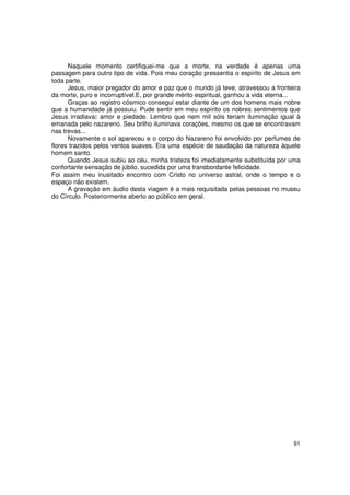 Naquele momento certifiquei-me que a morte, na verdade é apenas uma
passagem para outro tipo de vida. Pois meu coração pressentia o espírito de Jesus em
toda parte.
      Jesus, maior pregador do amor e paz que o mundo já teve, atravessou a fronteira
da morte, puro e incorruptível.E, por grande mérito espiritual, ganhou a vida eterna...
      Graças ao registro cósmico consegui estar diante de um dos homens mais nobre
que a humanidade já possuiu. Pude sentir em meu espírito os nobres sentimentos que
Jesus irradiava: amor e piedade. Lembro que nem mil sóis teriam iluminação igual à
emanada pelo nazareno. Seu brilho iluminava corações, mesmo os que se encontravam
nas trevas...
      Novamente o sol apareceu e o corpo do Nazareno foi envolvido por perfumes de
flores trazidos pelos ventos suaves. Era uma espécie de saudação da natureza àquele
homem santo.
      Quando Jesus subiu ao céu, minha tristeza foi imediatamente substituída por uma
confortante sensação de júbilo, sucedida por uma transbordante felicidade.
Foi assim meu inusitado encontro com Cristo no universo astral, onde o tempo e o
espaço não existem.
      A gravação em áudio desta viagem é a mais requisitada pelas pessoas no museu
do Círculo. Posteriormente aberto ao público em geral.




                                                                                    91
 