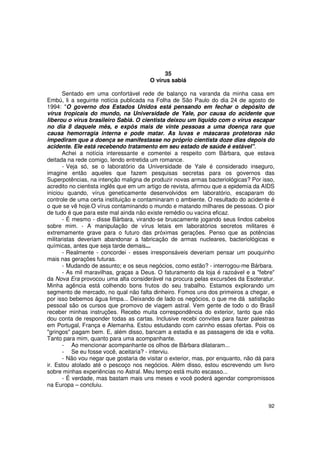 35
                                        O vírus sabiá

       Sentado em uma confortável rede de balanço na varanda da minha casa em
Embú, li a seguinte notícia publicada na Folha de São Paulo do dia 24 de agosto de
1994: "O governo dos Estados Unidos está pensando em fechar o depósito de
vírus tropicais do mundo, na Universidade de Yale, por causa do acidente que
liberou o vírus brasileiro Sabiá. O cientista deixou um líquido com o vírus escapar
no dia 8 daquele mês, e expôs mais de vinte pessoas a uma doença rara que
causa hemorragia interna e pode matar. As luvas e máscaras protetoras não
impediram que a doença se manifestasse no próprio cientista doze dias depois do
acidente. Ele está recebendo tratamento em seu estado de saúde é estável".
       Achei a notícia interessante e comentei a respeito com Bárbara, que estava
deitada na rede comigo, lendo entretida um romance.
       - Veja só, se o laboratório da Universidade de Yale é considerado inseguro,
imagine então aqueles que fazem pesquisas secretas para os governos das
Superpotências, na intenção maligna de produzir novas armas bacteriológicas? Por isso,
acredito no cientista inglês que em um artigo de revista, afirmou que a epidemia da AIDS
iniciou quando, vírus geneticamente desenvolvidos em laboratório, escaparam do
controle de uma certa instituição e contaminaram o ambiente. O resultado do acidente é
o que se vê hoje.O vírus contaminando o mundo e matando milhares de pessoas. O pior
de tudo é que para este mal ainda não existe remédio ou vacina eficaz.
       - É mesmo - disse Bárbara, virando-se bruscamente jogando seus lindos cabelos
sobre mim. - A manipulação de vírus letais em laboratórios secretos militares é
extremamente grave para o futuro das próximas gerações. Penso que as potências
militaristas deveriam abandonar a fabricação de armas nucleares, bacteriológicas e
químicas, antes que seja tarde demais...
       - Realmente - concordei - esses irresponsáveis deveriam pensar um pouquinho
mais nas gerações futuras.
       - Mudando de assunto; e os seus negócios, como estão? - interrogou-me Bárbara.
       - As mil maravilhas, graças a Deus. O faturamento da loja é razoável e a "febre"
da Nova Era provocou uma alta considerável na procura pelas excursões da Esoteratur.
Minha agência está colhendo bons frutos do seu trabalho. Estamos explorando um
segmento de mercado, no qual não falta dinheiro. Fomos uns dos primeiros a chegar, e
por isso bebemos água limpa... Deixando de lado os negócios, o que me dá satisfação
pessoal são os cursos que promovo de viagem astral. Vem gente de todo o do Brasil
receber minhas instruções. Recebo muita correspondência do exterior, tanto que não
dou conta de responder todas as cartas. Inclusive recebi convites para fazer palestras
em Portugal, França e Alemanha. Estou estudando com carinho essas ofertas. Pois os
"gringos" pagam bem. E, além disso, bancam a estadia e as passagens de ida e volta.
Tanto para mim, quanto para uma acompanhante.
       - Ao mencionar acompanhante os olhos de Bárbara dilataram...
       - Se eu fosse você, aceitaria? - interviu.
       - Não vou negar que gostaria de visitar o exterior, mas, por enquanto, não dá para
ir. Estou atolado até o pescoço nos negócios. Além disso, estou escrevendo um livro
sobre minhas experiências no Astral. Meu tempo está muito escasso...
       - É verdade, mas bastam mais uns meses e você poderá agendar compromissos
na Europa – concluiu.


                                                                                      92
 