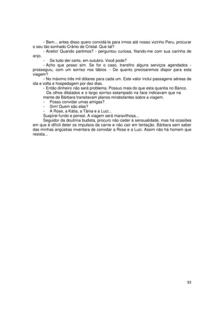 - Bem... antes disso quero convidá-la para irmos até nosso vizinho Peru, procurar
o seu tão sonhado Crânio de Cristal. Que tal?
      - Aceito! Quando partimos? - perguntou curiosa, fitando-me com sua carinha de
anjo.
      - Se tudo der certo, em outubro. Você pode?
      - Acho que posso sim. Se for o caso, transfiro alguns serviços agendados -
prosseguiu, com um sorriso nos lábios. - De quanto precisaremos dispor para esta
viagem?
      - No máximo três mil dólares para cada um. Este valor inclui passagens aéreas de
ida e volta e hospedagem por dez dias.
      - Então dinheiro não será problema. Possuo mais do que esta quantia no Banco.
        Os olhos dilatados e o largo sorriso estampado na face indicavam que na
      mente de Bárbara transitavam planos mirabolantes sobre a viagem.
      - Posso convidar umas amigas?
      - Sim! Quem são elas?
      - A Rose, a Kátia, a Tânia e a Luci...
      Suspirei fundo e pensei. A viagem será maravilhosa...
      Seguidor da doutrina budista, procuro não ceder à sensualidade, mas há ocasiões
em que é difícil deter os impulsos da carne e não cair em tentação. Bárbara sem saber
das minhas angústias inventara de convidar a Rose e a Luci. Assim não há homem que
resista...




                                                                                    93
 