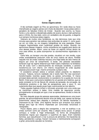 36
                             Outras viagens astrais

   A tão sonhada viagem ao Peru se aproximava. Em razão disso eu havia
intensificado as viagens astrais com intuito de descobrir novas pistas sobre o
paradeiro do fabuloso Crânio de Cristal. Quando isso ocorria, eu ficava
frente a uma atenta e disciplinada platéia de jovens alunos e dali partíamos
para o infinito. Ao meu lado, como um verdadeiro cão de guarda, a elegante
Luci sempre monitorava estas viagens.
   Veterano de muitos vôos fantásticos, eu não demorava mais que vinte
minutos para penetrar nas esferas mais profundas do astral. E, como quem
cai em um tufão, eu via imagens holográficas de eras passadas. Essas
imagens fragmentadas eram autênticas janelas do tempo. Quando me
aproximava dessas imagens, minha consciência era sugada para dentro de
uma dessas janelas. Assim, como se fosse um espírito intruso dentro de
uma casa alheia, eu podia acompanhar os acontecimentos registrados no
astral.
   Certa feita, ao transpor uma das janelas, visualizei um mar revolto, cujas
ondas avassaladoras possuíam mais de cinco metros de altura. Perdida
naquele mar de ondas violentas flutuava uma frágil balsa de dois metros de
largura por cinco de comprimento. A bordo, oito pessoas assustadas
tentavam fugir do regime ditatorial que Fidel Castro implantara na fantástica
ilha de Cuba. Com o desvirtuamento da revolução socialista, o paraíso
transformou-se num inferno. Um inferno insuportável de onde aquelas
pessoas procuravam fugir, mesmo arriscando a própria vida.
   O socialismo sempre esteve e sempre estará presente no idealismo
humano. Todavia, torna-lo realidade não é tarefa fácil. Por isso ocorreram
transformações recentes quase todos os países comunistas. O marco
principal deste período revolucionário no socialismo foi a queda do muro de
Berlim. Creio que o comunismo totalitário foi um grande erro histórico, que se
pode constatar no fim de Século 20; através da opressão, da corrupção, da
ineficiência produtiva e da falta de perspectivas para o povo. E, era
justamente disso que aquele grupo fugia, aventurando-se mar adentro.
   Todos aqueles fugitivos tinham o tornozelo amarrado com uma corda que
os mantinham presos à balsa. Uma medida de segurança correta,
principalmente na situação em que o mar se apresentava; revolto e cheio de
tubarões.
   No meio daquele grupo de pessoas apavoradas, destacava-se uma jovem
grávida, de aproximadamente dezoito anos de idade, que, apesar da barriga
proeminente, estava bem disposta e confiante. Os demais tripulantes a
chamavam-na de Yuliet. Uma legítima heroína que arriscava sua própria
barriga para fugir do inferno implantado por comunistas rancorosos e
retrógrados.
   Pouco depois, para a alegria dos navegantes, o mar se acalmou e as
ondas sumiram como por encanto. Mas a alegria durou pouco. O perigo
começou a rondar a frágil embarcação, na forma de ameaçadoras
barbatanas negras que rasgavam a superfície da água. Eram tubarões
famintos, que vasculhavam o mar à procura de alimentos. Os tripulantes da
balsa, percebendo o perigo, ficaram nervosos e instintivamente começaram
a gritar, procurando assustar os monstros.

                                                                                 94
 