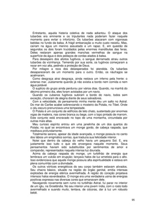 Entretanto, aquela histeria coletiva de nada adiantou. O ataque dos
tubarões era eminente e os tripulantes nada poderiam fazer naquele
momento para evitar o infortúnio. Os tubarões atacaram com vigorosas
batidas no fundo da balsa. A frágil embarcação a muito custo resistiu. Mas,
caíram na água um menino assustado e um rapaz. E, em questão de
segundos os dois foram trucidados pelas enormes mandíbulas das feras.
Deles restaram apenas grandes manchas vermelhas de sangue na
superfície da água e dois pedaços de cordas atados à balsa.
  Para desespero dos afoitos fugitivos, o sangue derramado atraiu outros
tubarões da vizinhança. Temendo por sua sorte, os fugitivos começaram a
rezar em voz alta, pedindo a proteção de Deus.
  Por milagre a reza dos desesperados foi atendida. Os tubarões
desapareceram de um momento para o outro. Então, os náufragos se
acalmaram.
  Como desgraça atrai desgraça, ainda restava um inferno pela frente: o
extenso mar. Justamente quando já não existia a bordo nem comida e nem
água potável.
  O suplício do grupo ainda perdurou por vários dias. Quando, na manhã do
décimo primeiro dia, eles foram avistados por um navio.
  Quando os cubanos fugitivos subiram a bordo do navio, todos sem
exceção, choraram de alegria diante de seus salvadores.
  Com a velocidade, do pensamento minha mente deu um salto no Astral.
Do mar do Caribe acabei sobrevoando o mosteiro da Potala, no Tibet. Onde
o céu escuro prenunciava uma tempestade.
  O Potala é um conjunto de edifícios de teto chato, sustentado por enormes
vigas de madeira, nas cores branca ou bege, com o topo pintado de marrom.
Este conjunto está encravado no topo de uma montanha, circundada por
outras mais altas.
  Meu curioso espírito entrou em uma janelinha de um dos quartos do
Potala; no qual se encontrava um monge gordo, de cabeça raspada, que
meditava profundamente.
  Totalmente sereno, apesar da idade avançada, o monge possuía no canto
dos lábios um enigmático sorriso, que traduzia sua felicidade interior.
  Notei que dentro da cabeça do velho havia um pequeno Sol. E, era
justamente isso tudo o que ele enxergava naquele momento. Seus
pensamentos haviam sido substituídos por sentimentos de amor e
compaixão, representados naquela intensa luz dourada.
  Acima da cabeça raspada do monge, um turbilhão de energia que
lembrava um vulcão em erupção; lançava halos de luz ametista para o alto.
Isso evidenciava que aquele monge possuía alta espiritualidade e estava em
plena comunhão com a divindade.
  Os outros vórtices energéticos do seu corpo também estavam ativados.
Seu chacra básico, situado na região do órgão genital, emitia intensas
explosões de energia etérica avermelhada. A região do coração projetava
intensos halos esverdeados. O monge era uma verdadeira usina de energias
positivas expressa nas diversas cores que emanavam dele.
  Navegando novamente sem rumo no turbilhão Astral, fui parar no interior
de um iglu, na Groelândia. No seu interior uma jovem índia, com o rosto todo
avermelhado e suando muito, tentava, de cócoras, dar à luz um robusto
bebê.

                                                                               95
 