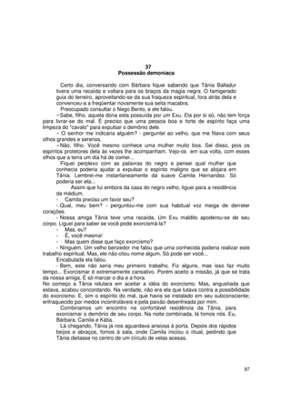 37
                               Possessão demoníaca

         Certo dia, conversando com Bárbara fiquei sabendo que Tânia Balladur
      tivera uma recaída e voltara para os braços da magia negra. O famigerado
      guia do terreiro, aproveitando-se da sua fraqueza espiritual, fora atrás dela e
      convenceu-a a freqüentar novamente sua seita macabra.
         Preocupado consultar o Nego Bento, e ele falou.
        Sabe, filho, aquela dona esta possuída por um Exu. Ela por si só, não tem força
para livrar-se do mal. É preciso que uma pessoa boa e forte de espírito faça uma
limpeza do "cavalo" para expulsar o demônio dele.
         O senhor me indicaria alguém? - perguntei ao velho, que me fitava com seus
olhos grandes e serenos.
        Não, filho. Você mesmo conhece uma mulher muito boa. Sei disso, pois os
espíritos protetores dela às vezes lhe acompanham. Vejo-os em sua volta, com esses
olhos que a terra um dia há de comer...
         Fiquei perplexo com as palavras do negro e pensei qual mulher que
      conhecia poderia ajudar a expulsar o espírito maligno que se alojara em
      Tânia. Lembrei-me instantaneamente da suave Camila Hernandez. Só
      poderia ser ela...
             Assim que fui embora da casa do negro velho, liguei para a residência
      da médium.
      - Camila preciso um favor seu?
      - Qual, meu bem? - perguntou-me com sua habitual voz meiga de derreter
corações.
      - Nossa amiga Tânia teve uma recaída. Um Exu maldito apoderou-se de seu
corpo. Liguei para saber se você pode exorcismá-la?
      - Mas, eu?
      - É, você mesma!
      - Mas quem disse que faço exorcismo?
      - Ninguém. Um velho benzedor me falou que uma conhecida poderia realizar este
trabalho espiritual. Mas, ele não citou nome algum. Só pode ser você...
      Encabulada ela falou.
      - Bem, este não seria meu primeiro trabalho. Fiz alguns, mas isso faz muito
tempo... Exorcismar é extremamente cansativo. Porém aceito a missão, já que se trata
da nossa amiga. É só marcar o dia e a hora.
No começo a Tânia relutara em aceitar a idéia do exorcismo. Mas, angustiada que
estava, acabou concordando. Na verdade, não era ela que lutava contra a possibilidade
do exorcismo. E, sim o espírito do mal, que havia se instalado em seu subconsciente;
enfraquecido por medos incontroláveis e pela paixão desenfreada por mim.
         Combinamos um encontro na confortável residência da Tânia, para
      exorcismar o demônio de seu corpo. Na noite combinada, lá fomos nós. Eu,
      Bárbara, Camila e Kátia.
         Lá chegando, Tânia já nos aguardava ansiosa á porta. Depois dos rápidos
      beijos e abraços, fomos à sala, onde Camila iniciou o ritual, pedindo que
      Tânia deitasse no centro de um círculo de velas acesas.




                                                                                    97
 