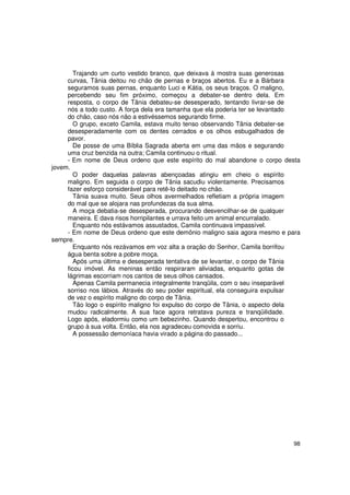 Trajando um curto vestido branco, que deixava à mostra suas generosas
     curvas, Tânia deitou no chão de pernas e braços abertos. Eu e a Bárbara
     seguramos suas pernas, enquanto Luci e Kátia, os seus braços. O maligno,
     percebendo seu fim próximo, começou a debater-se dentro dela. Em
     resposta, o corpo de Tânia debateu-se desesperado, tentando livrar-se de
     nós a todo custo. A força dela era tamanha que ela poderia ter se levantado
     do chão, caso nós não a estivéssemos segurando firme.
        O grupo, exceto Camila, estava muito tenso observando Tânia debater-se
     desesperadamente com os dentes cerrados e os olhos esbugalhados de
     pavor.
        De posse de uma Bíblia Sagrada aberta em uma das mãos e segurando
     uma cruz benzida na outra; Camila continuou o ritual.
     - Em nome de Deus ordeno que este espírito do mal abandone o corpo desta
jovem.
        O poder daquelas palavras abençoadas atingiu em cheio o espírito
     maligno. Em seguida o corpo de Tânia sacudiu violentamente. Precisamos
     fazer esforço considerável para retê-lo deitado no chão.
        Tânia suava muito. Seus olhos avermelhados refletiam a própria imagem
     do mal que se alojara nas profundezas da sua alma.
        A moça debatia-se desesperada, procurando desvencilhar-se de qualquer
     maneira. E dava risos horripilantes e urrava feito um animal encurralado.
        Enquanto nós estávamos assustados, Camila continuava impassível.
     - Em nome de Deus ordeno que este demônio maligno saia agora mesmo e para
sempre.
        Enquanto nós rezávamos em voz alta a oração do Senhor, Camila borrifou
     água benta sobre a pobre moça.
        Após uma última e desesperada tentativa de se levantar, o corpo de Tânia
     ficou imóvel. As meninas então respiraram aliviadas, enquanto gotas de
     lágrimas escorriam nos cantos de seus olhos cansados.
        Apenas Camila permanecia integralmente tranqüila, com o seu inseparável
     sorriso nos lábios. Através do seu poder espiritual, ela conseguira expulsar
     de vez o espírito maligno do corpo de Tânia.
        Tão logo o espírito maligno foi expulso do corpo de Tânia, o aspecto dela
     mudou radicalmente. A sua face agora retratava pureza e tranqüilidade.
     Logo após, eladormiu como um bebezinho. Quando despertou, encontrou o
     grupo à sua volta. Então, ela nos agradeceu comovida e sorriu.
        A possessão demoníaca havia virado a página do passado...




                                                                              98
 