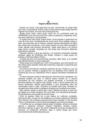 38
                          Viagem a Machu Picchu

   Parecia um sonho, mas estávamos de fato, caminhando na antiga trilha
dos incas. O povoado de Chillca, onde a nossa aventura pelo antigo caminho
imperial inca iniciara, há muito havia ficado para trás.
   Muitas horas antes, nosso grupo voara em um confortável avião da
AEROPERU, que nos levou até Lima; onde um paciente e enigmático índio,
que seria nosso guia, nos aguardava.
   O sujeito tinha rosto largo, braços fortes, coxas grossas e aparentava ter
mais de trinta anos. Curiosamente ele nunca sorria. Seus cabelos negros e
lisos, que escorriam até os ombros, estavam sempre esvoaçando ao sabor
dos ventos das montanhas, e por vezes cobriam os seus olhos puxados e
rudes. Aquele índio peruano carrancudo vestia calça jeans e um poncho
bege escuro surrado; recortado por três listras que formavam desenhos
geométricos coloridos.
   Naquele instante, o guia que descrevi, um profundo conhecedor daquela
perigosa região da Cordilheira dos Andes, chefiava o nosso grupo em
direção à misteriosa Machu Picchu.
   A subida da serra era extremamente cansativa. Além disso, o ar rarefeito
pela altitude dificultar a nossa respiração.
   Nosso grupo era composto por vinte e três pessoas, que caminhavam em
fila indiana pelas estreitas trilhas das montanhas, seguindo o experiente guia
sem reclamar.
   Os homens caminhavam comendo castanhas de caju. Exceto eu, que, de
vez em quando, molhava a garganta com um saboroso vinho chileno. As
mulheres por sua vez, disputavam entre si alguns chocolates recheados de
rum.
   A coluna avançava atenta e silenciosa por caminhos lisos e perigosos. Um
descuido poderia ser fatal. O abismo estava sempre ali, a poucos
centímetros de nós. Portanto, era proibido conversar. A conversa era
permitida apenas em lugares mais amplos, onde a coluna parava para os
breves descansos. Nestas oportunidades o guia aproveitava para dar
informações sobre o lugar. Enquanto os turistas tiram fotos, filmavam ou
simplesmente observavam a paisagem fantástica da Cordilheira dos Andes.
   Mais adiante, quase na altura das nuvens, Bárbara começou a sentir dor
de cabeça e um enjôo insistente. Por outro lado, Luci não parava de bocejar.
Ela apresentava uma sonolência de fazer pena.
   Entre as garotas, Kátia era a que estava em melhores condições.
Caminhava feliz, ouvindo em seu Walkman as músicas indianas do fabuloso
Ravi Shancar. Ela confessou posteriormente estar cansada. E não era para
menos, considerando o enorme peso da bagagem que levava às costas.
    A mochila que eu carregava parecia pesar toneladas, embora contivesse
apenas o essencial: binóculo, máquina fotográfica, bússola, roupas,
alimentos, fogareiro e água. Os outros integrantes do grupo carregavam as
barracas, os cobertores, alimentos, água e outras cargas que foram
convenientemente distribuídas pelo guia.



                                                                                 99
 